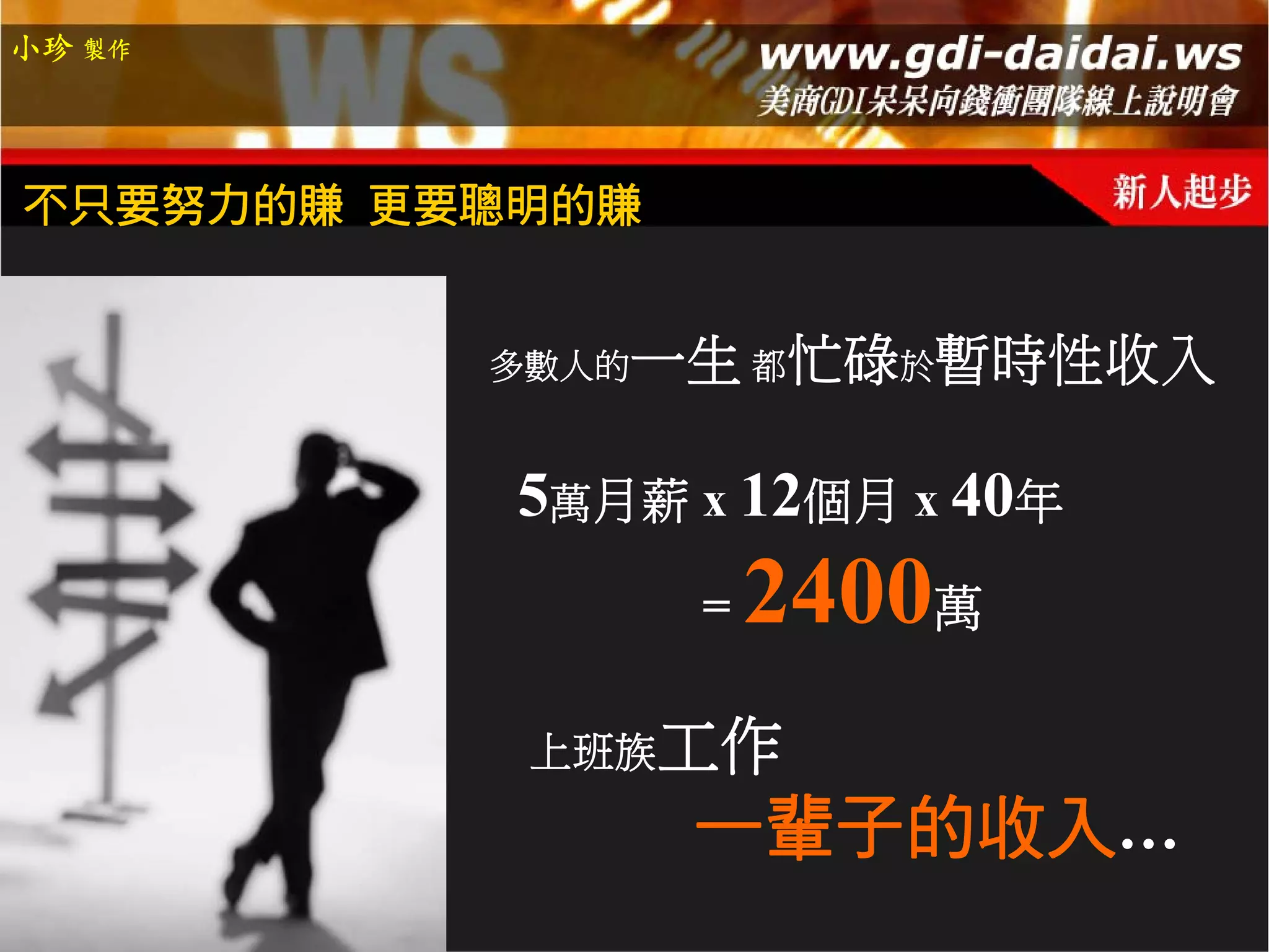 小珍 製作




不只要努力的賺 更要聰明的賺


          多數人的   一生 都忙碌於暫時性收入

           5萬月薪 x 12個月 x 40年
                  =   2400萬
           上班族工作
                  一輩子的收入…
 