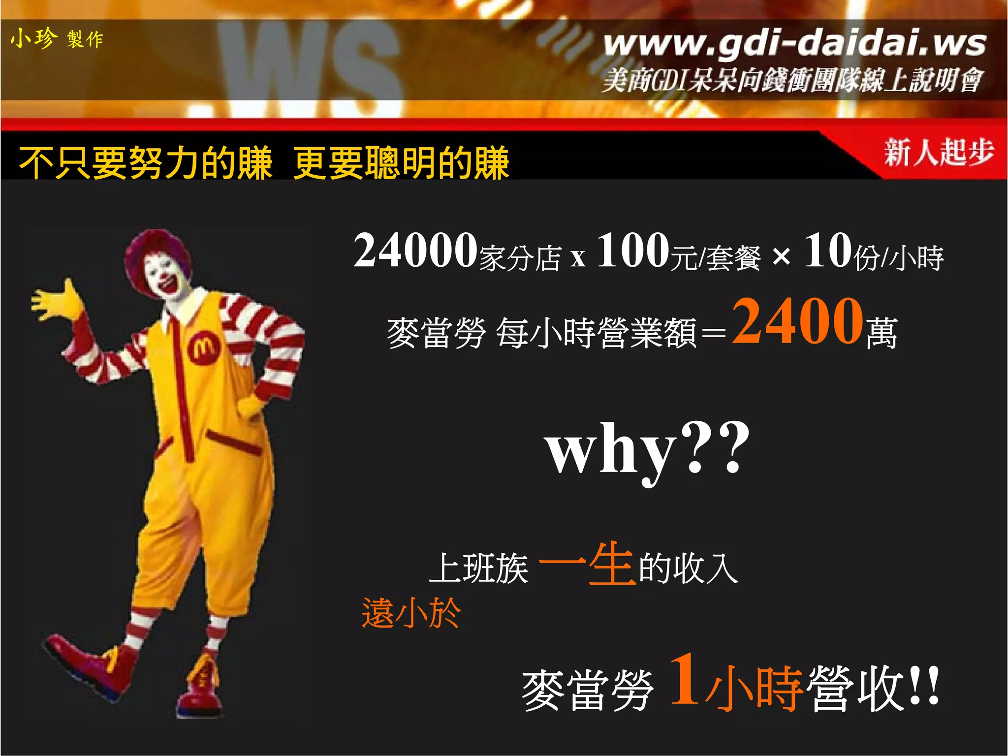 小珍 製作




不只要努力的賺 更要聰明的賺

         24000家分店 x 100元/套餐 10份/小時
          麥當勞 每小時營業額＝   2400萬
                 why??
           上班族 一生的收入
         遠小於

                 麥當勞   1小時營收!!
 