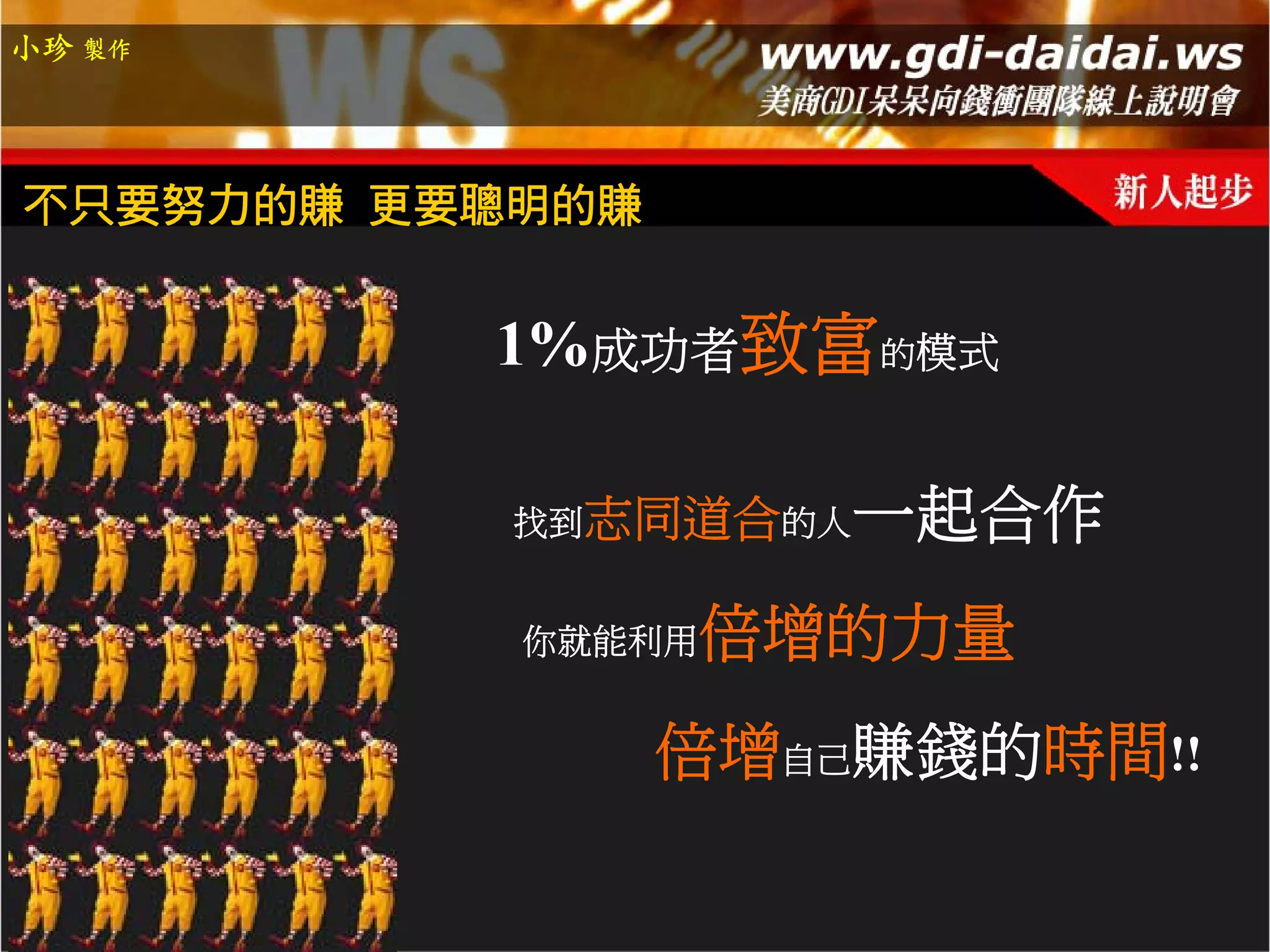 小珍 製作




不只要努力的賺 更要聰明的賺


          1%成功者致富的模式

           找到志同道合的人   一起合作
           你就能利用   倍增的力量
                 倍增自己賺錢的時間!!
 