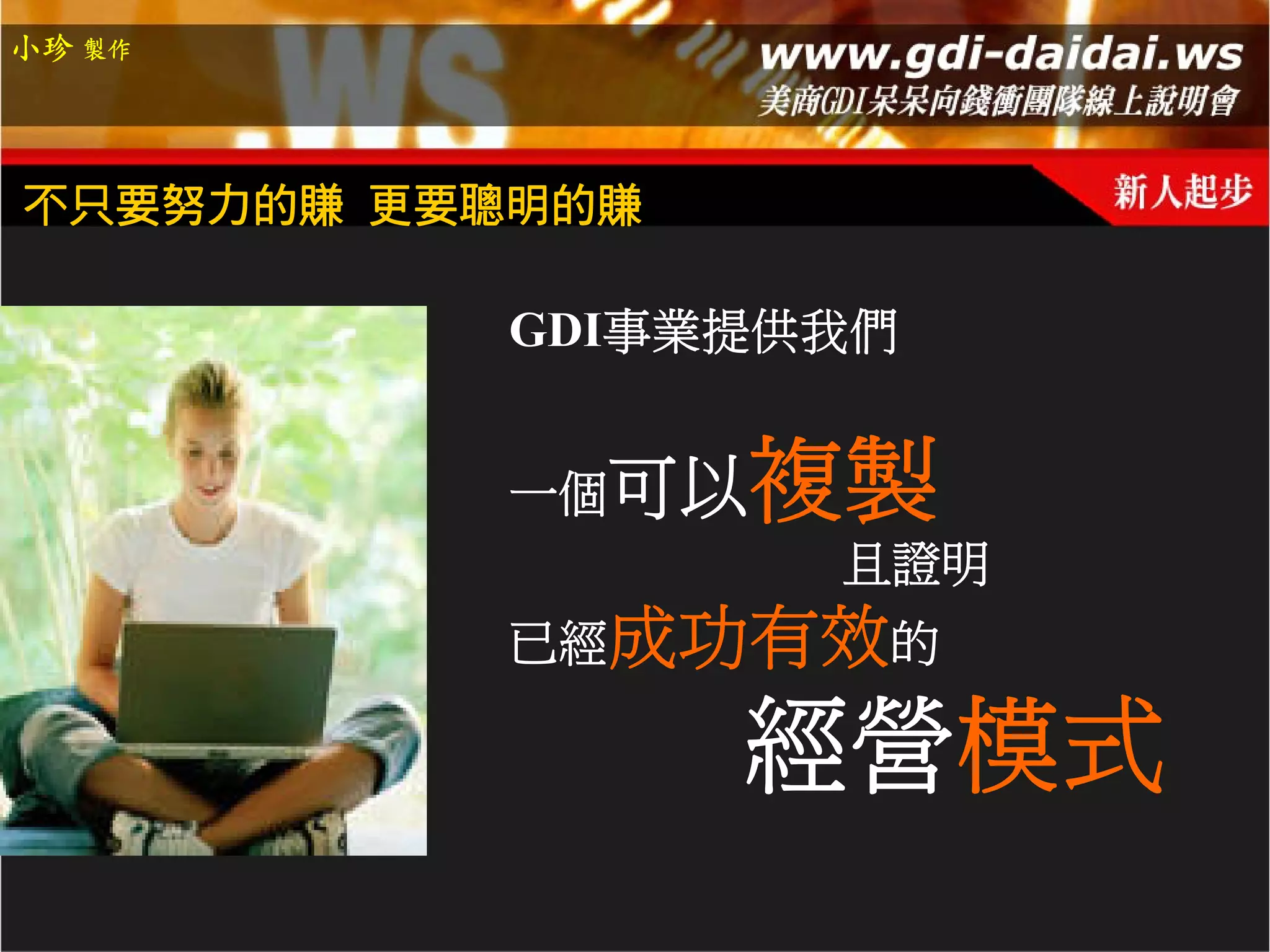 小珍 製作




不只要努力的賺 更要聰明的賺

          GDI事業提供我們


          一個可以   複製
                 且證明
          已經成功有效的

                 經營模式
 