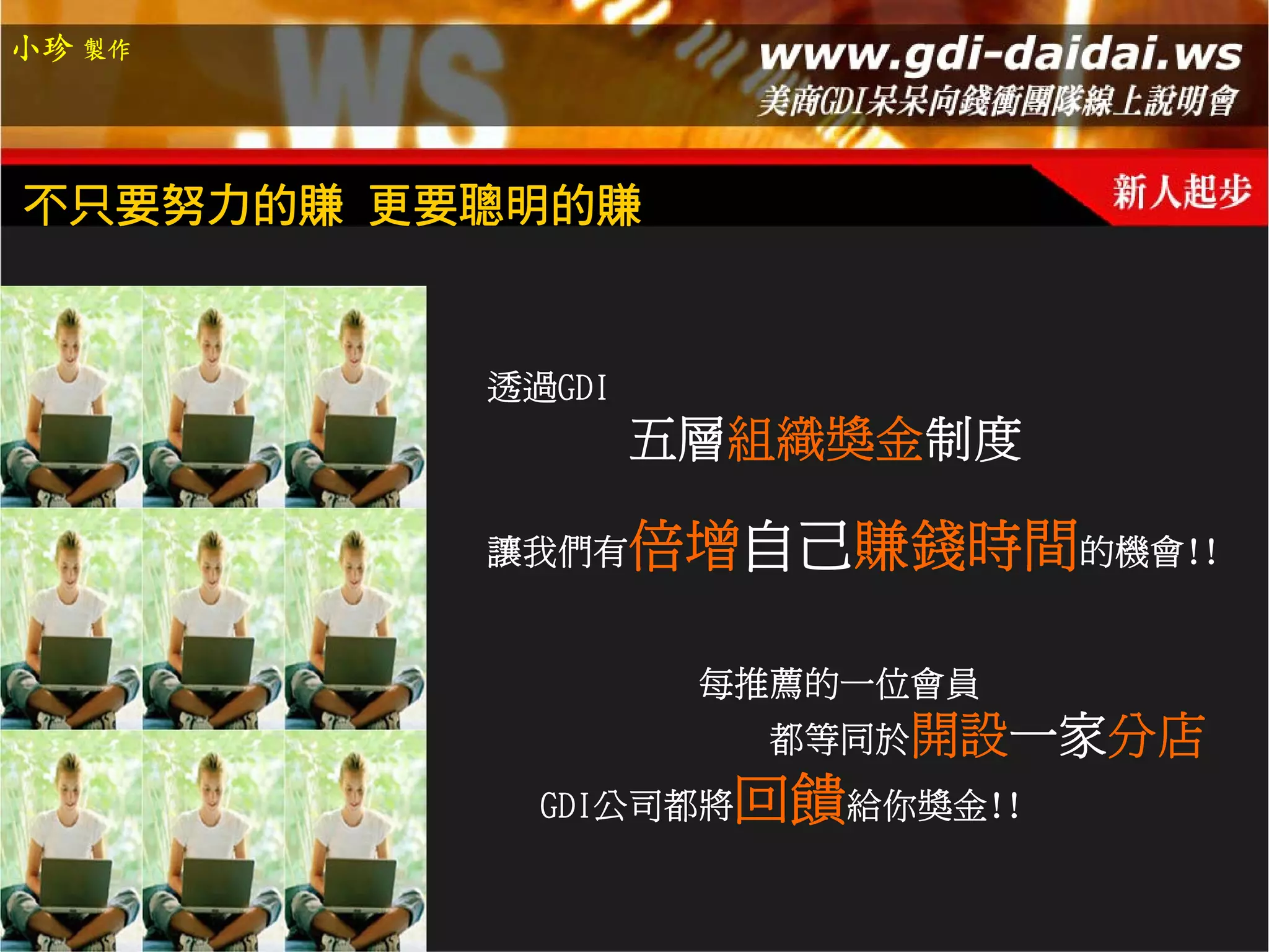 小珍 製作




不只要努力的賺 更要聰明的賺


          透過GDI
                  五層組織獎金制度

          讓我們有    倍增自己賺錢時間的機會!!

                   每推薦的一位會員
                      都等同於開設一家分店
            GDI公司都將 回饋給你獎金!!
 