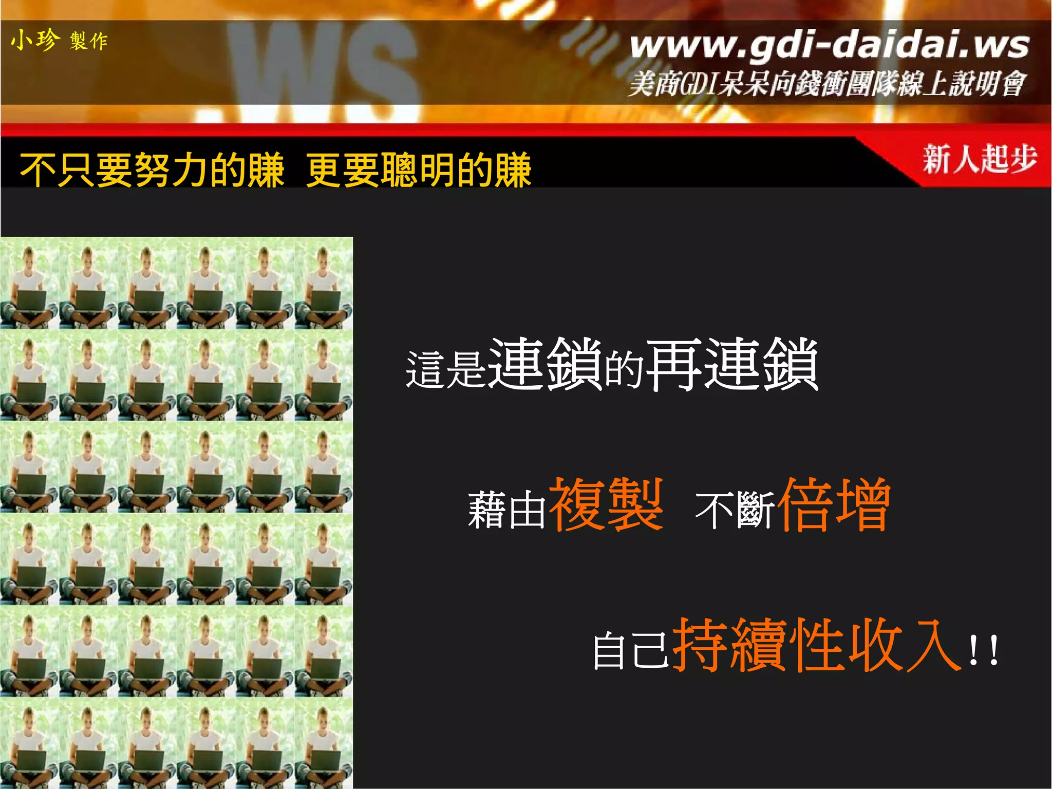 小珍 製作




不只要努力的賺 更要聰明的賺




          這是連鎖的再連鎖


            藉由複製 不斷倍增


                 自己持續性收入!!
 