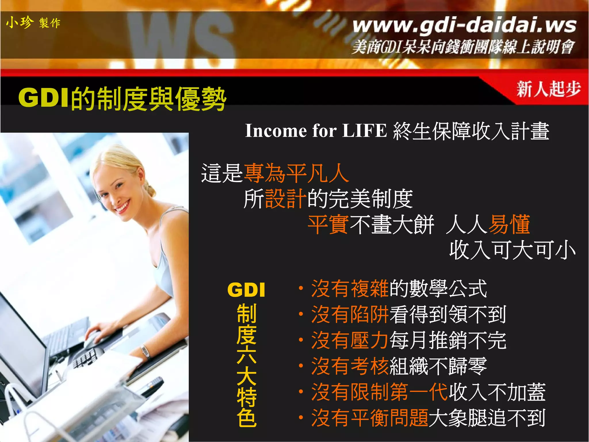 小珍 製作




 GDI的制度與優勢
              Income for LIFE 終生保障收入計畫

        這是專為平凡人
          所設計的完美制度
             平實不畫大餅 人人易懂
                    收入可大可小
             GDI   ‧沒有複雜的數學公式
              制    ‧沒有陷阱看得到領不到
              度    ‧沒有壓力每月推銷不完
              六    ‧沒有考核組織不歸零
              大
              特    ‧沒有限制第一代收入不加蓋
              色    ‧沒有平衡問題大象腿追不到
 