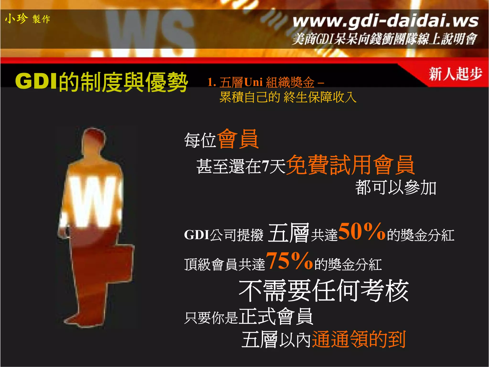 小珍 製作




 GDI的制度與優勢   1. 五層Uni 組織獎金 –
                累積自己的 終生保障收入


         每位會員
             甚至還在7天免費試用會員
                      都可以參加

         GDI公司提撥   五層共達50%的獎金分紅
         頂級會員共達  75%的獎金分紅
                不需要任何考核
         只要你是正式會員
                五層以內通通領的到
 