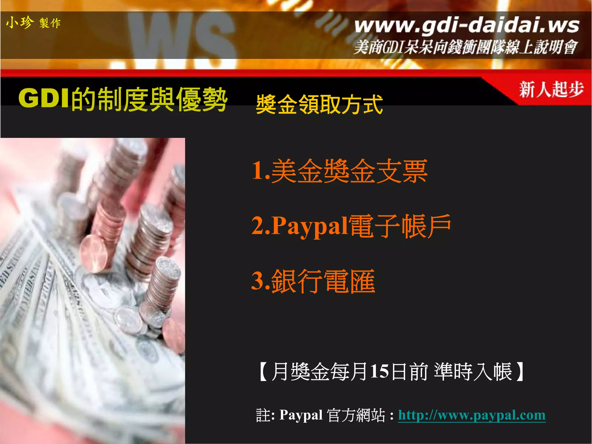 小珍 製作




 GDI的制度與優勢   獎金領取方式


             1.美金獎金支票

             2.Paypal電子帳戶

             3.銀行電匯


             【月獎金每月15日前 準時入帳】

             註: Paypal 官方網站 : http://www.paypal.com
 