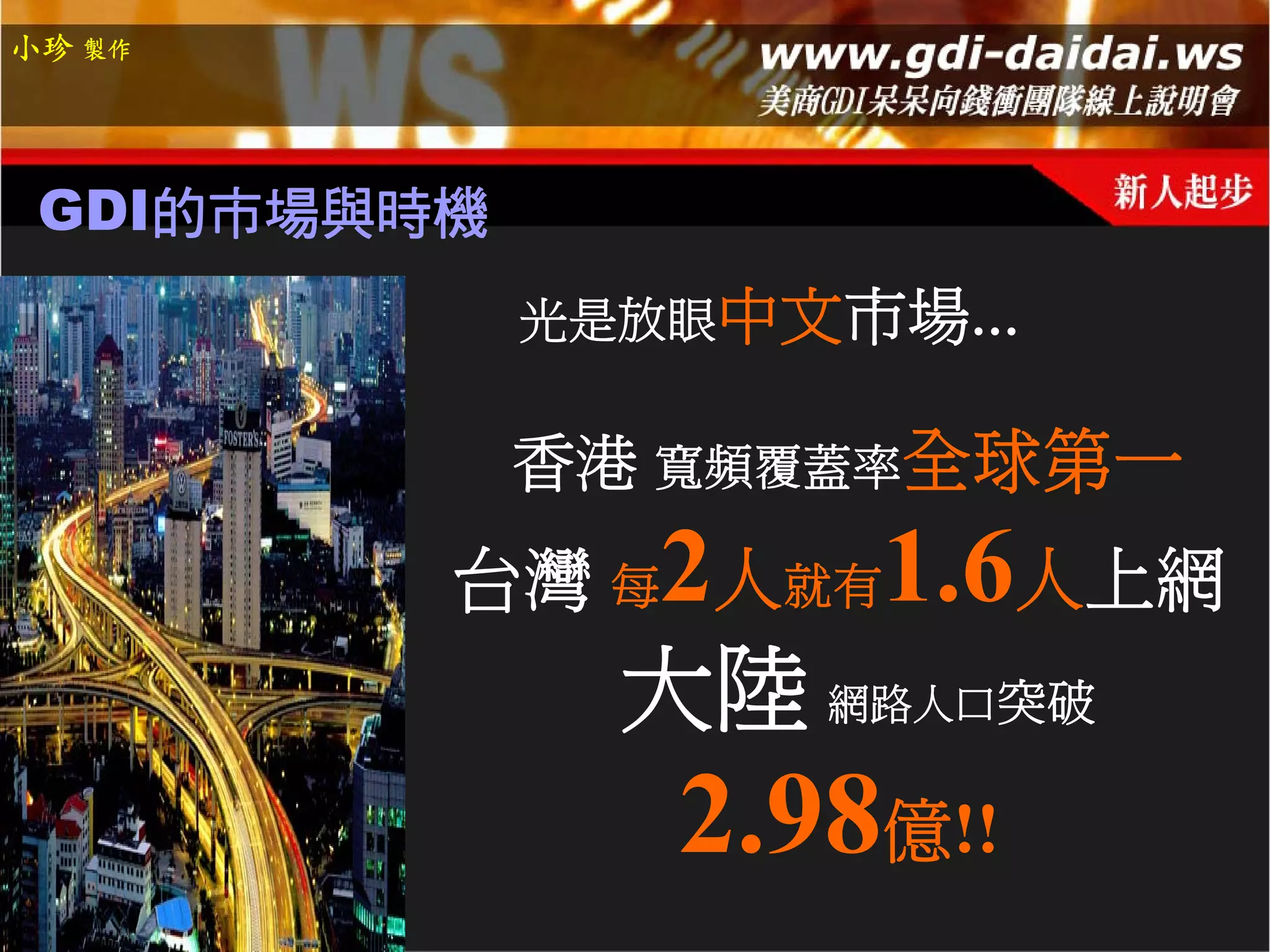 小珍 製作




 GDI的市場與時機
             光是放眼中文市場…

             香港 寬頻覆蓋率全球第一
         台灣 每2人就有1.6人上網
              大陸 網路人口突破
               2.98億!!
 