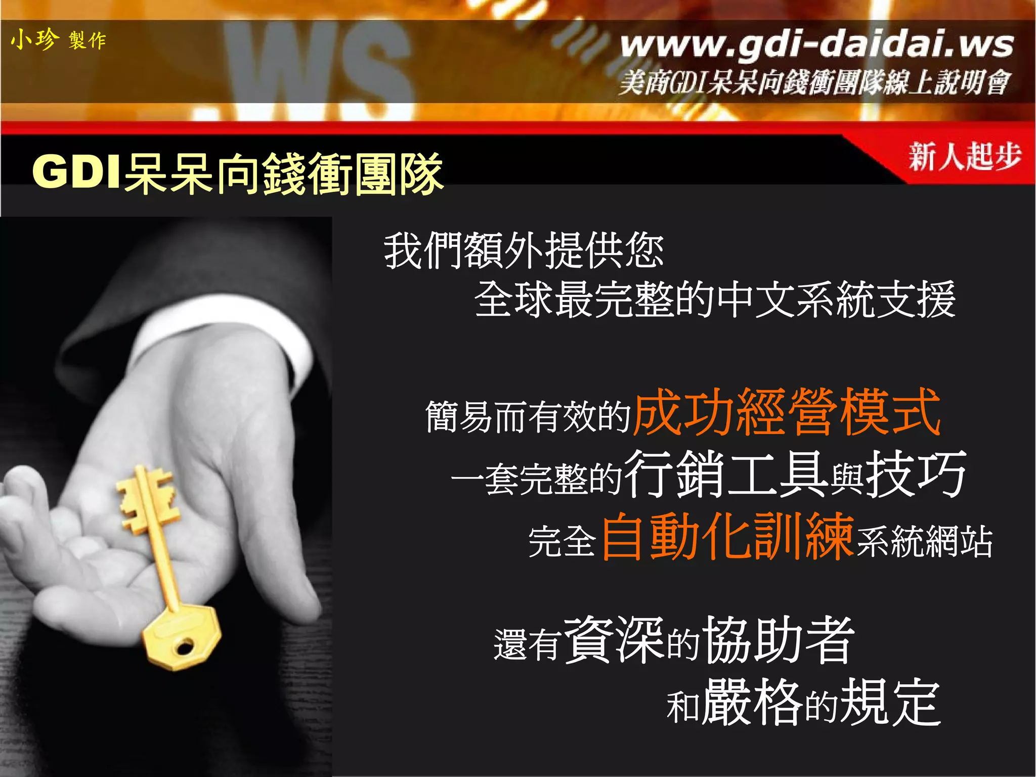 小珍 製作




 GDI呆呆向錢衝團隊
         我們額外提供您
           全球最完整的中文系統支援

          簡易而有效的成功經營模式
              一套完整的行銷工具與技巧
               完全自動化訓練系統網站


               還有資深的協助者
                   和嚴格的規定
 
