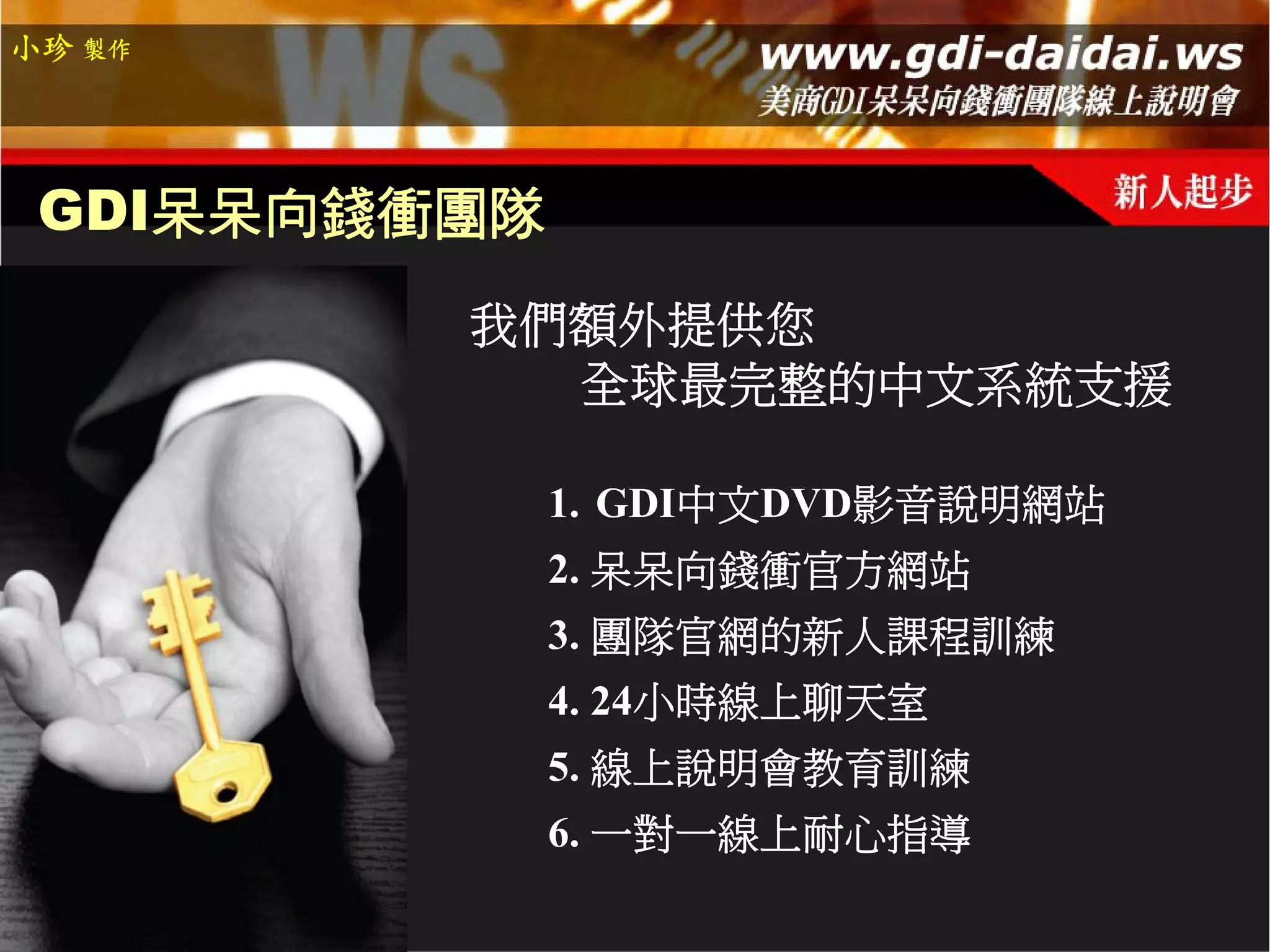 小珍 製作




 GDI呆呆向錢衝團隊
         我們額外提供您
           全球最完整的中文系統支援

              1. GDI中文DVD影音說明網站
              2. 呆呆向錢衝官方網站
              3. 團隊官網的新人課程訓練
              4. 24小時線上聊天室
              5. 線上說明會教育訓練
              6. 一對一線上耐心指導
 