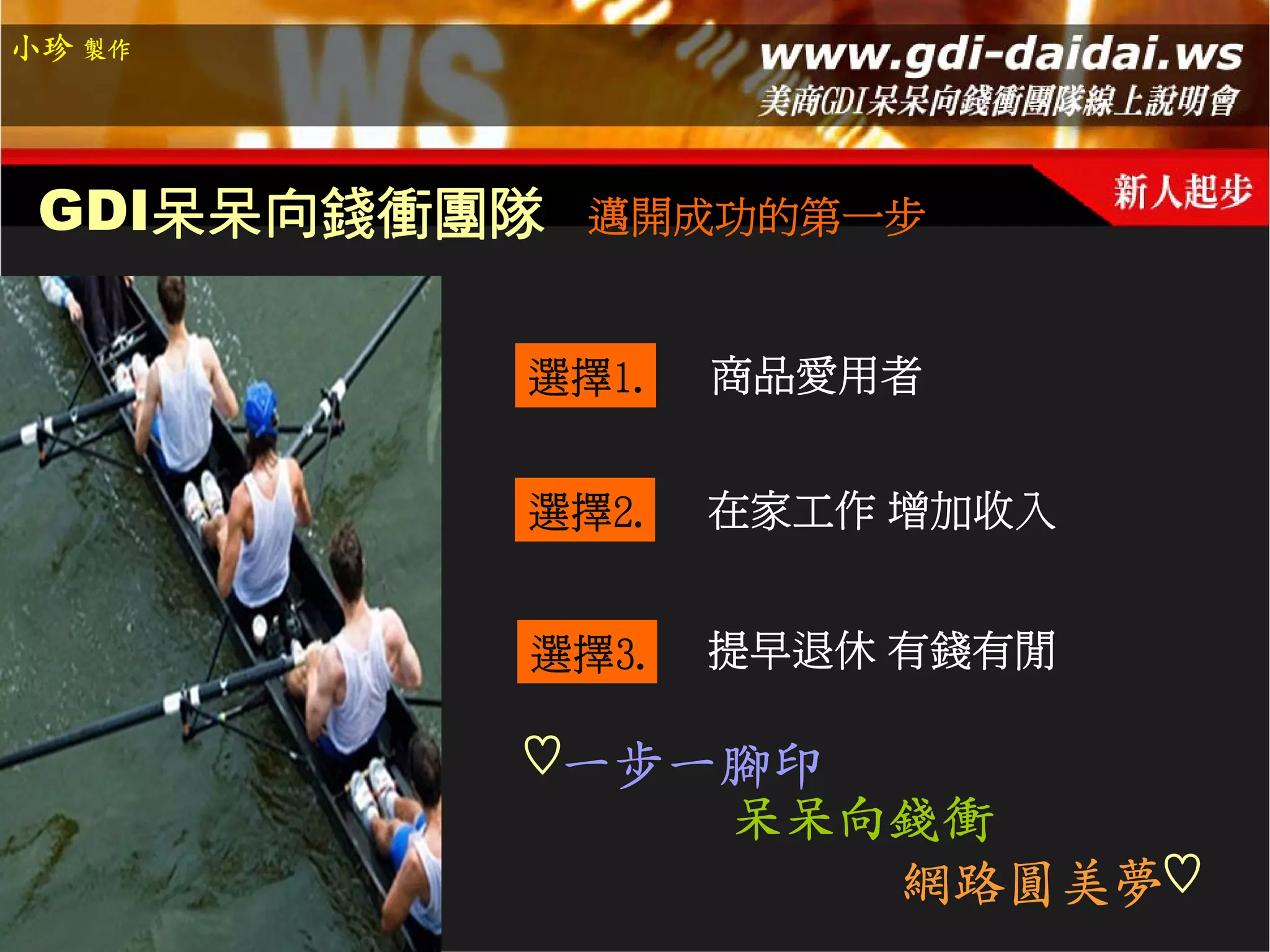 小珍 製作




 GDI呆呆向錢衝團隊   邁開成功的第一步


          選擇1.   商品愛用者


          選擇2.   在家工作 增加收入


          選擇3.   提早退休 有錢有閒

          ♡一步一腳印
                 呆呆向錢衝
                    網路圓美夢♡
 