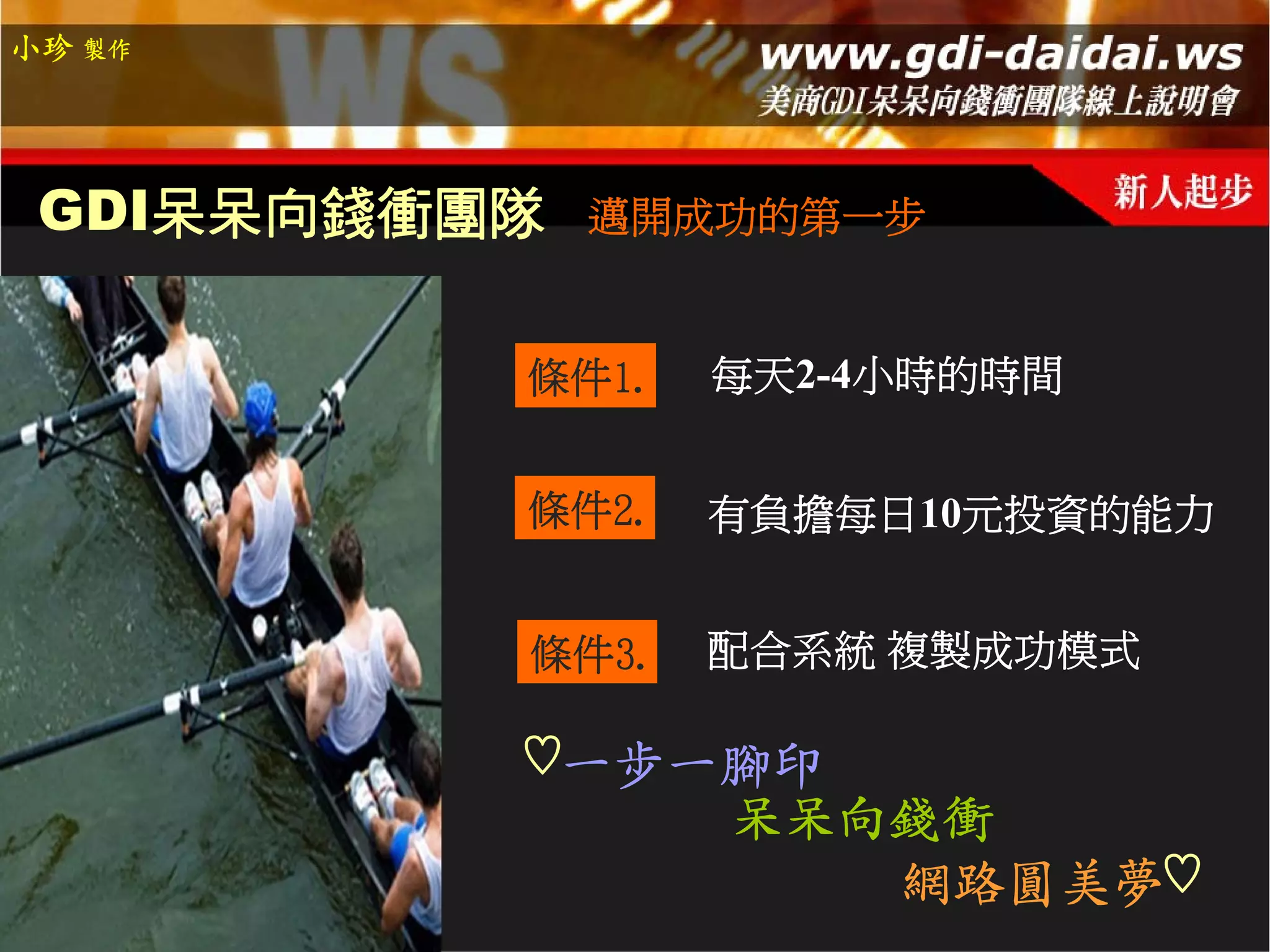 小珍 製作




 GDI呆呆向錢衝團隊   邁開成功的第一步


          條件1.   每天2-4小時的時間


          條件2.   有負擔每日10元投資的能力


          條件3.   配合系統 複製成功模式

          ♡一步一腳印
                 呆呆向錢衝
                    網路圓美夢♡
 
