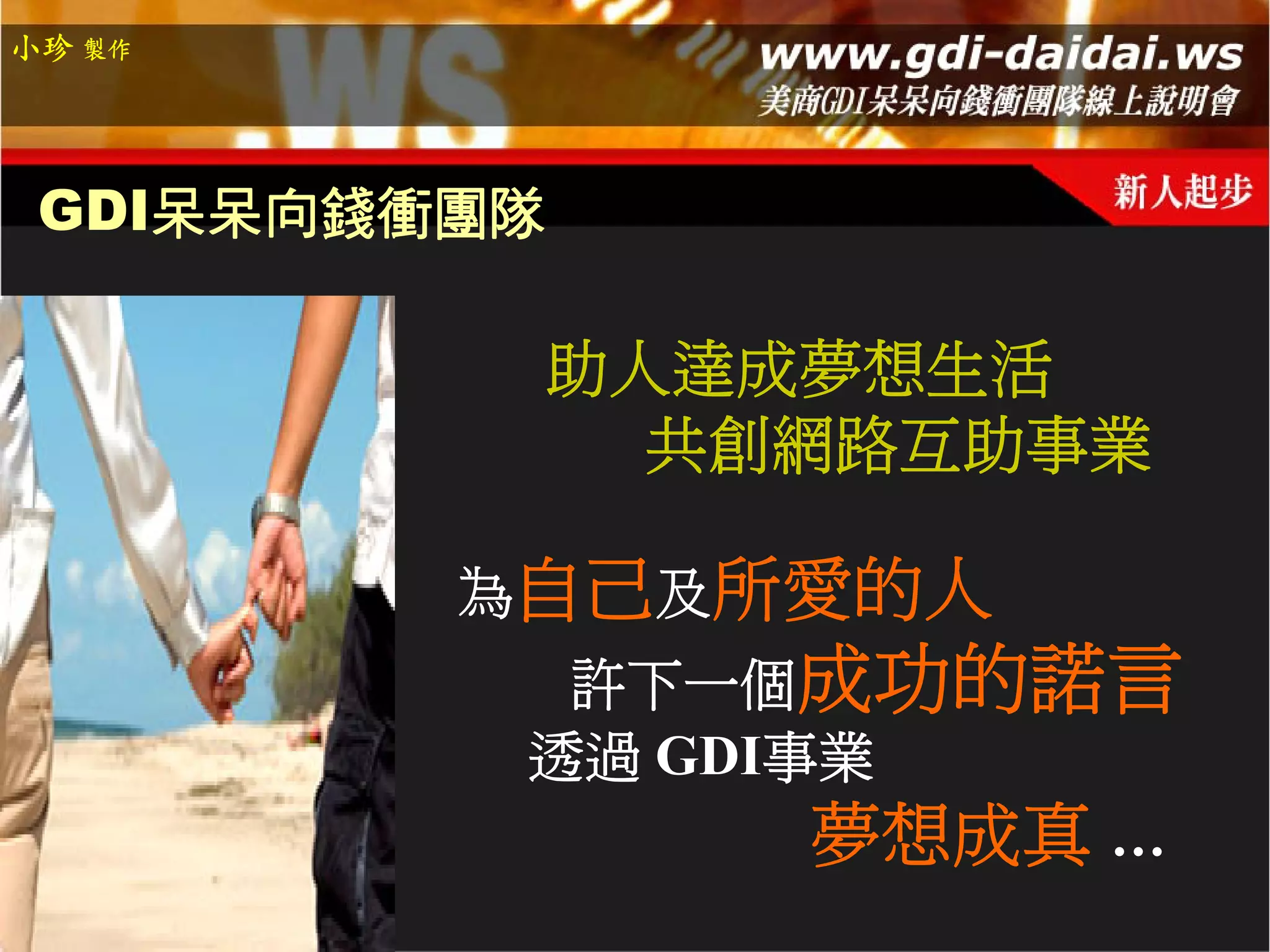 小珍 製作




 GDI呆呆向錢衝團隊

          助人達成夢想生活
            共創網路互助事業

         為自己及所愛的人
           許下一個成功的諾言
          透過 GDI事業
                 夢想成真 …
 