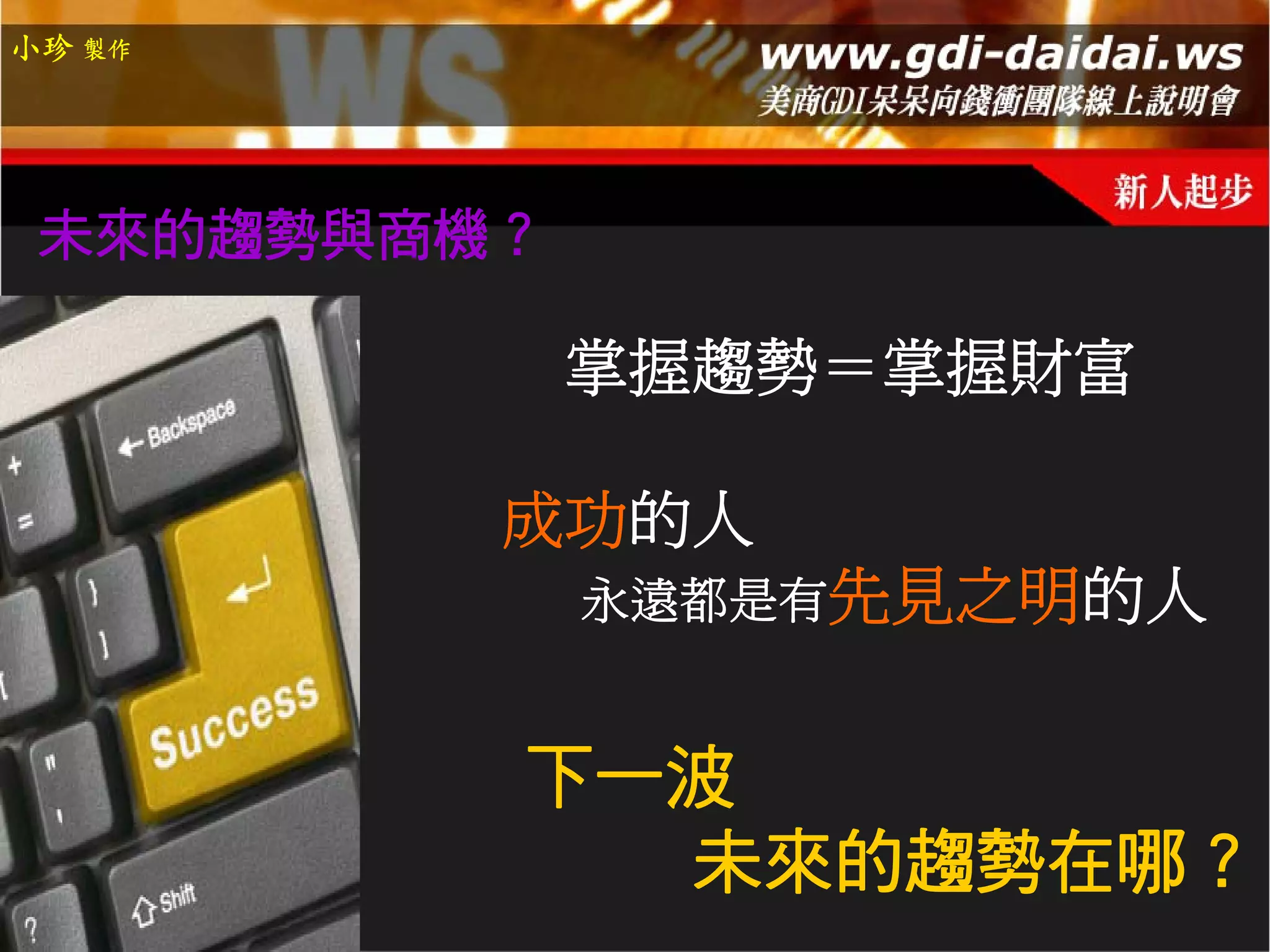 小珍 製作




 未來的趨勢與商機？

             掌握趨勢＝掌握財富

         成功的人
             永遠都是有先見之明的人


         下一波
           未來的趨勢在哪？
 