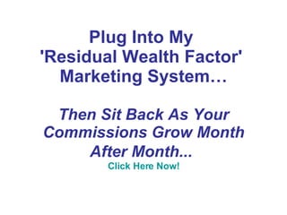 Plug Into My  'Residual Wealth Factor'  Marketing System… Then Sit Back As Your Commissions Grow Month After Month...   Click Here Now! 