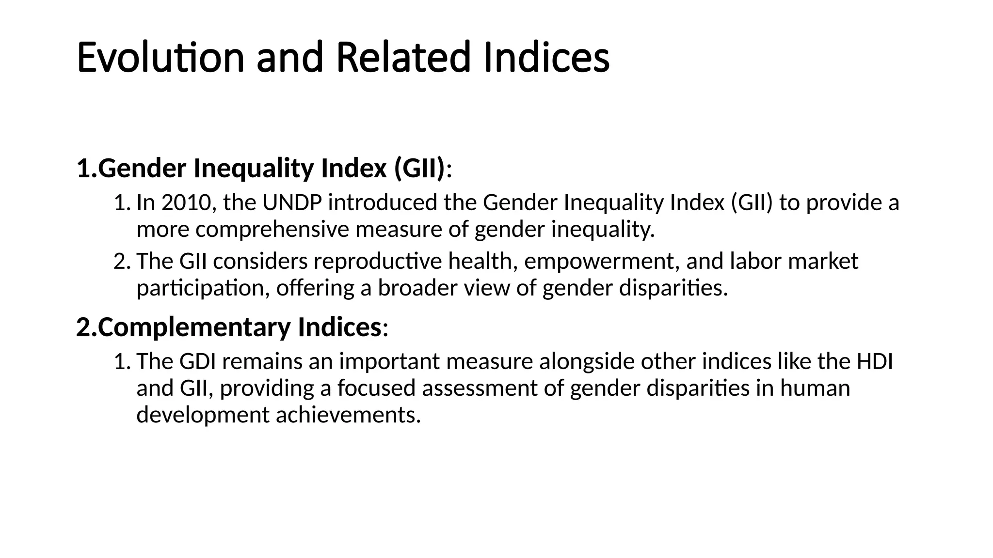 Evolution and Related Indices
1.Gender Inequality Index (GII):
1. In 2010, the UNDP introduced the Gender Inequality Index (GII) to provide a
more comprehensive measure of gender inequality.
2. The GII considers reproductive health, empowerment, and labor market
participation, offering a broader view of gender disparities.
2.Complementary Indices:
1. The GDI remains an important measure alongside other indices like the HDI
and GII, providing a focused assessment of gender disparities in human
development achievements.
 