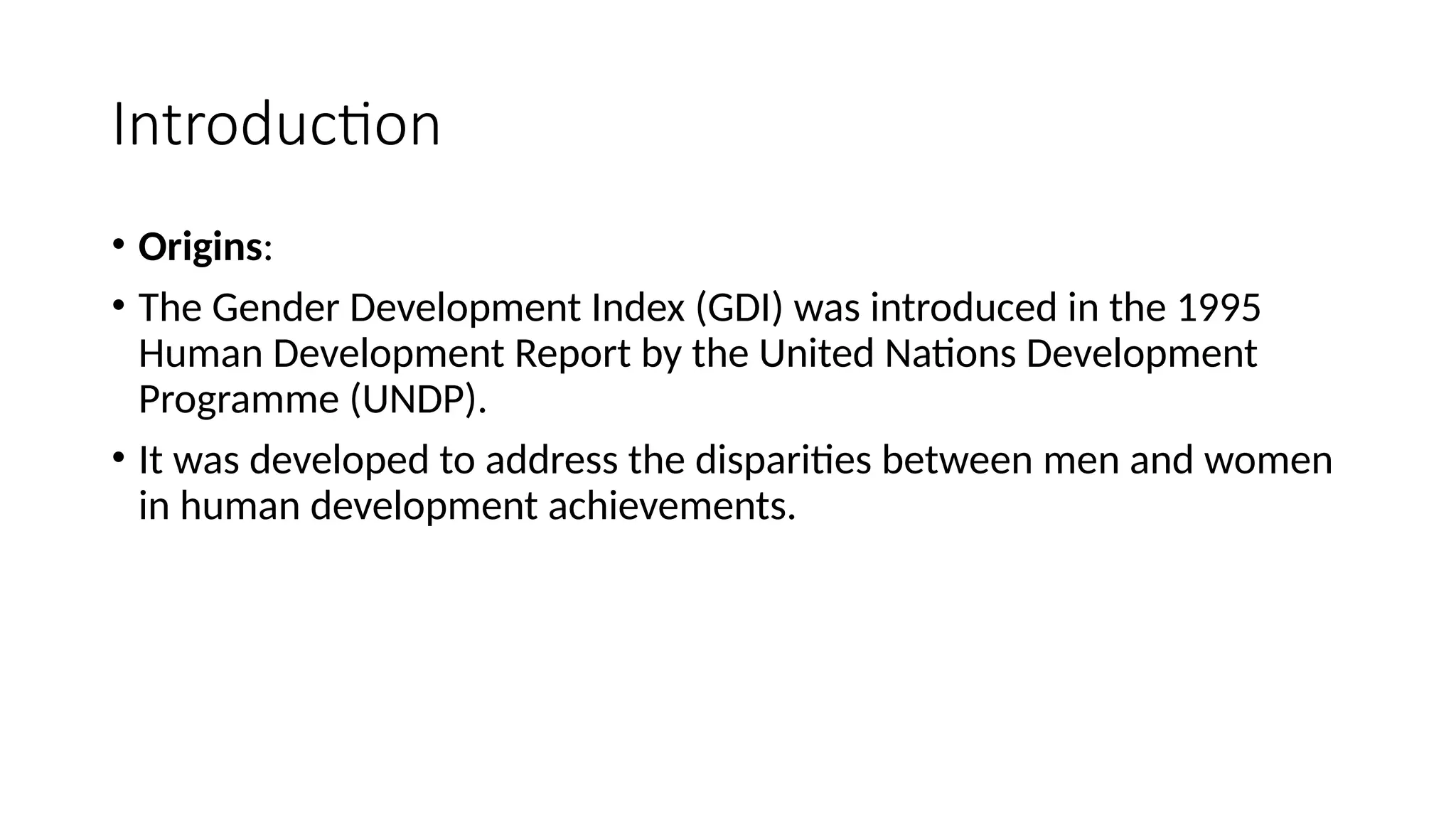 Introduction
• Origins:
• The Gender Development Index (GDI) was introduced in the 1995
Human Development Report by the United Nations Development
Programme (UNDP).
• It was developed to address the disparities between men and women
in human development achievements.
 