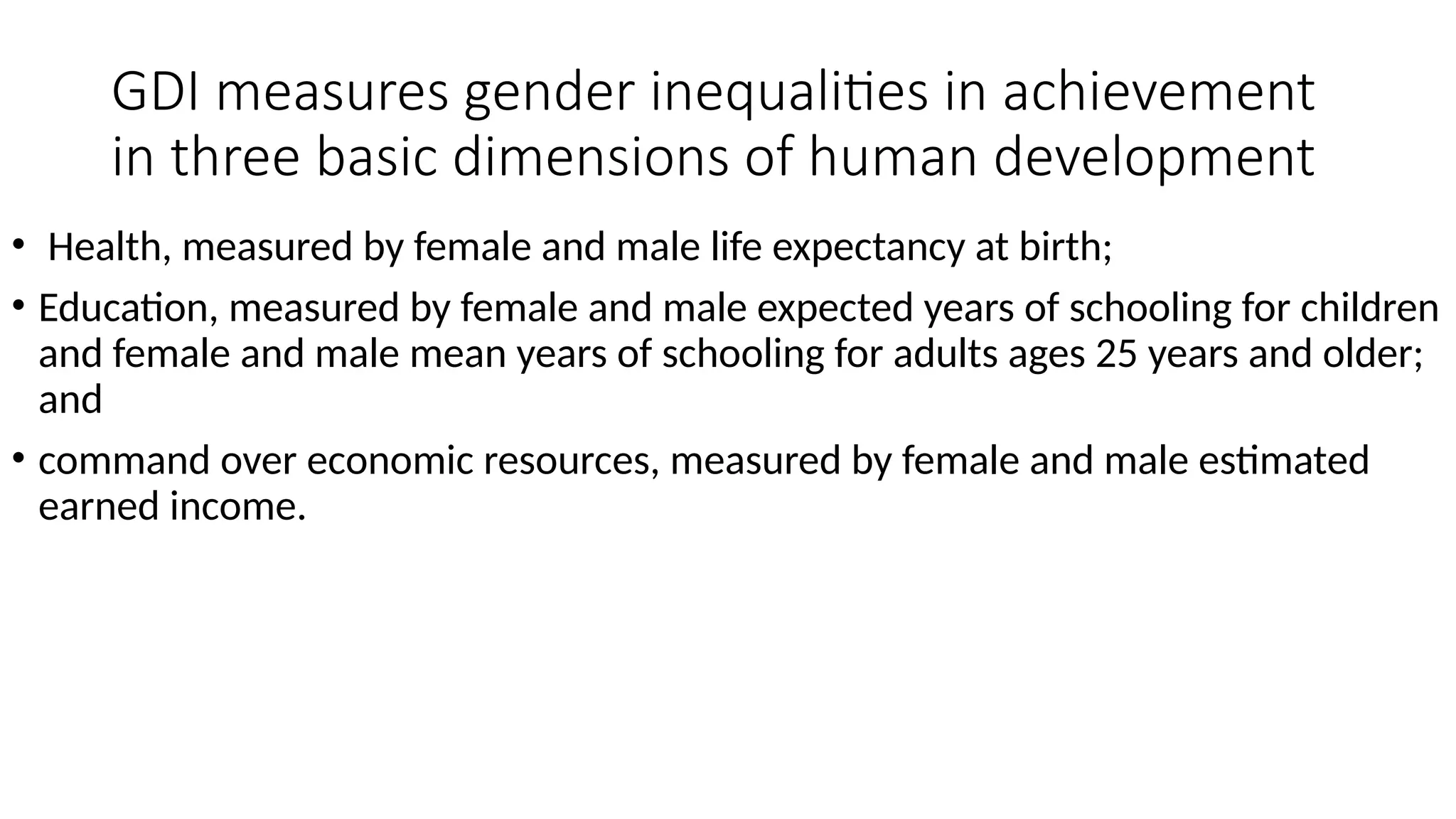 GDI measures gender inequalities in achievement
in three basic dimensions of human development
• Health, measured by female and male life expectancy at birth;
• Education, measured by female and male expected years of schooling for children
and female and male mean years of schooling for adults ages 25 years and older;
and
• command over economic resources, measured by female and male estimated
earned income.
 