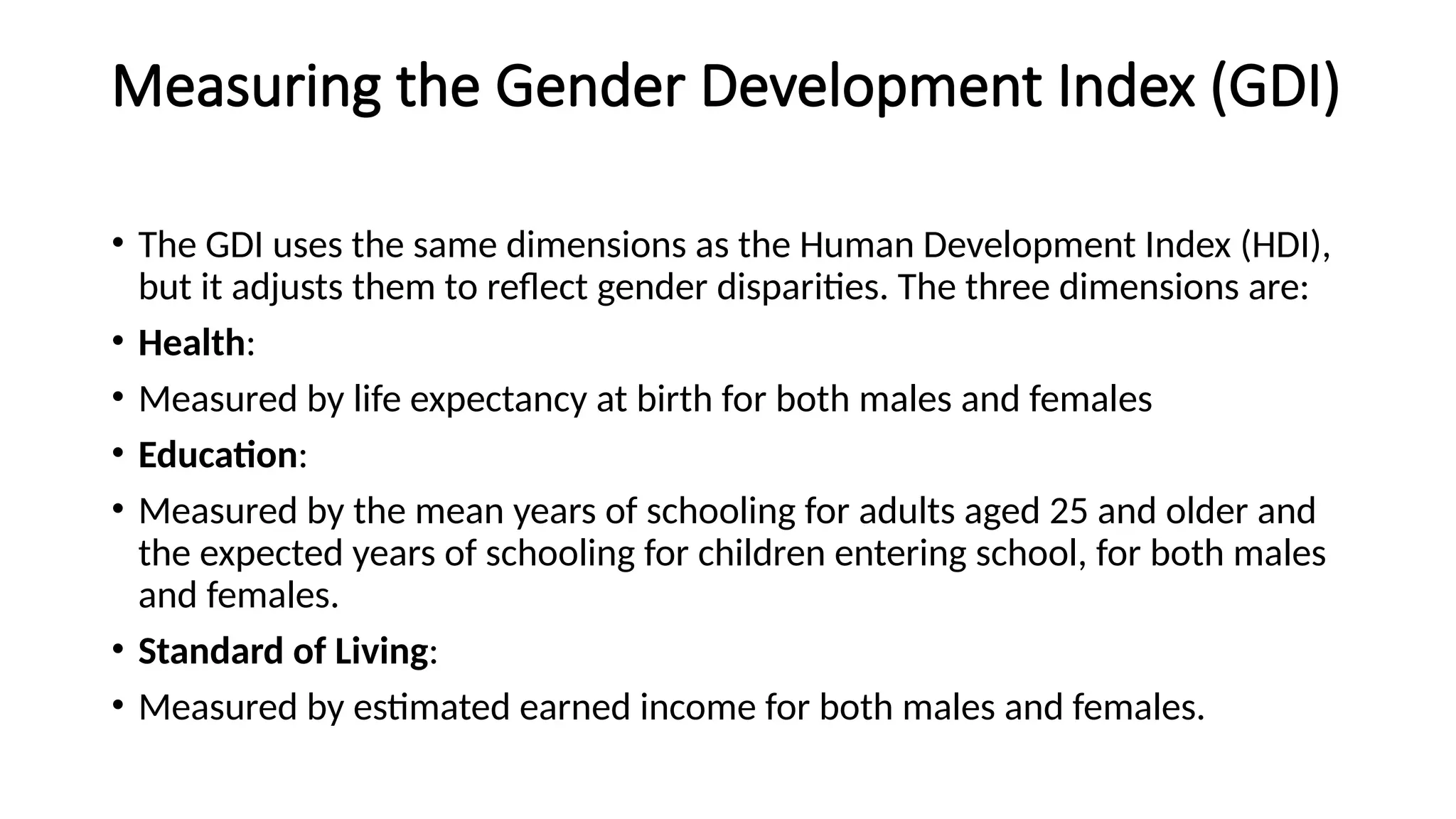 Measuring the Gender Development Index (GDI)
• The GDI uses the same dimensions as the Human Development Index (HDI),
but it adjusts them to reflect gender disparities. The three dimensions are:
• Health:
• Measured by life expectancy at birth for both males and females
• Education:
• Measured by the mean years of schooling for adults aged 25 and older and
the expected years of schooling for children entering school, for both males
and females.
• Standard of Living:
• Measured by estimated earned income for both males and females.
 