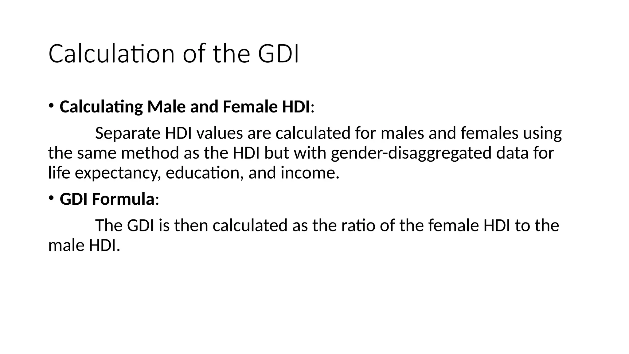 Calculation of the GDI
• Calculating Male and Female HDI:
Separate HDI values are calculated for males and females using
the same method as the HDI but with gender-disaggregated data for
life expectancy, education, and income.
• GDI Formula:
The GDI is then calculated as the ratio of the female HDI to the
male HDI.
 