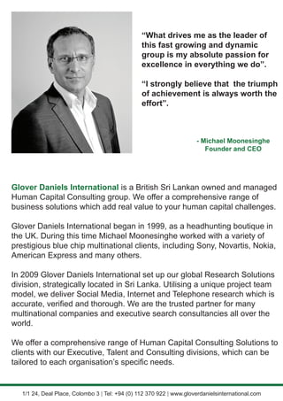 “What drives me as the leader of
this fast growing and dynamic
group is my absolute passion for
excellence in everything we do”.
“I strongly believe that the triumph
of achievement is always worth the
effort”.
- Michael Moonesinghe
Founder and CEO
Glover Daniels International is a British Sri Lankan owned and managed
Human Capital Consulting group. We offer a comprehensive range of
business solutions which add real value to your human capital challenges.
Glover Daniels International began in 1999, as a headhunting boutique in
the UK. During this time Michael Moonesinghe worked with a variety of
prestigious blue chip multinational clients, including Sony, Novartis, Nokia,
American Express and many others.
In 2009 Glover Daniels International set up our global Research Solutions
division, strategically located in Sri Lanka. Utilising a unique project team
model, we deliver Social Media, Internet and Telephone research which is
accurate, verified and thorough. We are the trusted partner for many
multinational companies and executive search consultancies all over the
world.
We offer a comprehensive range of Human Capital Consulting Solutions to
clients with our Executive, Talent and Consulting divisions, which can be
tailored to each organisation’s specific needs.
1/1 24, Deal Place, Colombo 3 | Tel: +94 (0) 112 370 922 | www.gloverdanielsinternational.com
 