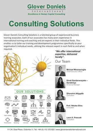 Glover Daniels Consulting Solutions is a talented group of experienced business
training associates. Each of our associates has many years experience in
international training and coaching and are experts in their individual fields. This
enables us to tailor our training and development programmes specifically to your
organisation’s individual needs, utilising the relevant expert in each field as and when
required.
Consulting Solutions
“We offer international
expertise, delivered
locally”.
Our Team
1/1 24, Deal Place, Colombo 3 | Tel: +94 (0) 112 370 922 | www.gloverdanielsinternational.com
Michael Moonesinghe
Chief Executive Officer
Dinali Bandaranayake –
Dandeniya
Divisional Manager
Dharshini Attygalle
Consultant
Prof. Neluka Silva
Consultant
Leon X. Prescott
Consultant
 