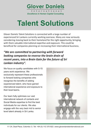 Glover Daniels Talent Solutions is connected with a large number of
experienced Sri Lankans currently working overseas. Many are now seriously
considering moving back to their homeland for the right opportunity, bringing
with them valuable international expertise and exposure. This could be
beneficial for companies planning on increasing their international business.
“We are committed to partnering with forward
looking companies to reverse the brain drain of
recent years, into a Brain Gain for the future of Sri
Lankan industry”.
Talent Solutions
1/1 24, Deal Place, Colombo 3 | Tel: +94 (0) 112 370 922 | www.gloverdanielsinternational.com
We focus on quality candidates with 5-15
years work experience. We
exclusively represent these professionals
to forward looking companies who
recognise the benefits of adding
experienced talent, who have gained
international experience and exposure to
their local teams.
Our team fully optimises our vast
international network of contacts and
Social Media expertise to find the best
individuals for our clients. We also
engage with the very best mid to senior
level talent already in Sri Lanka.
 