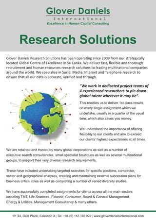 Glover Daniels Research Solutions has been operating since 2009 from our strategically
located Global Centre of Excellence in Sri Lanka. We deliver fast, flexible and thorough
recruitment and human resources research solutions to leading multinational companies
around the world. We specialise in Social Media, Internet and Telephone research to
ensure that all our data is accurate, verified and through.
“We work in dedicated project teams of
4 experienced researchers to pin down
global talent wherever it may be”.
Research Solutions
1/1 24, Deal Place, Colombo 3 | Tel: +94 (0) 112 370 922 | www.gloverdanielsinternational.com
We are retained and trusted by many global corporations as well as a number of
executive search consultancies, small specialist boutiques as well as several multinational
groups, to support their very diverse research requirements.
These have included undertaking targeted searches for specific positions, competitor,
sector and geographical analyses, creating and maintaining external succession plans for
business critical roles as well as completing a number of varied diversity studies.
We have successfully completed assignments for clients across all the main sectors
including TMT, Life Sciences, Finance, Consumer, Board & General Management,
Energy & Utilities, Management Consultancy & many others.
This enables us to deliver 1st class results
on every single assignment which we
undertake, usually in a quarter of the usual
time, which also saves you money.
We understand the importance of offering
flexibility to our clients and aim to exceed
our clients’ highest expectations at all times.
 