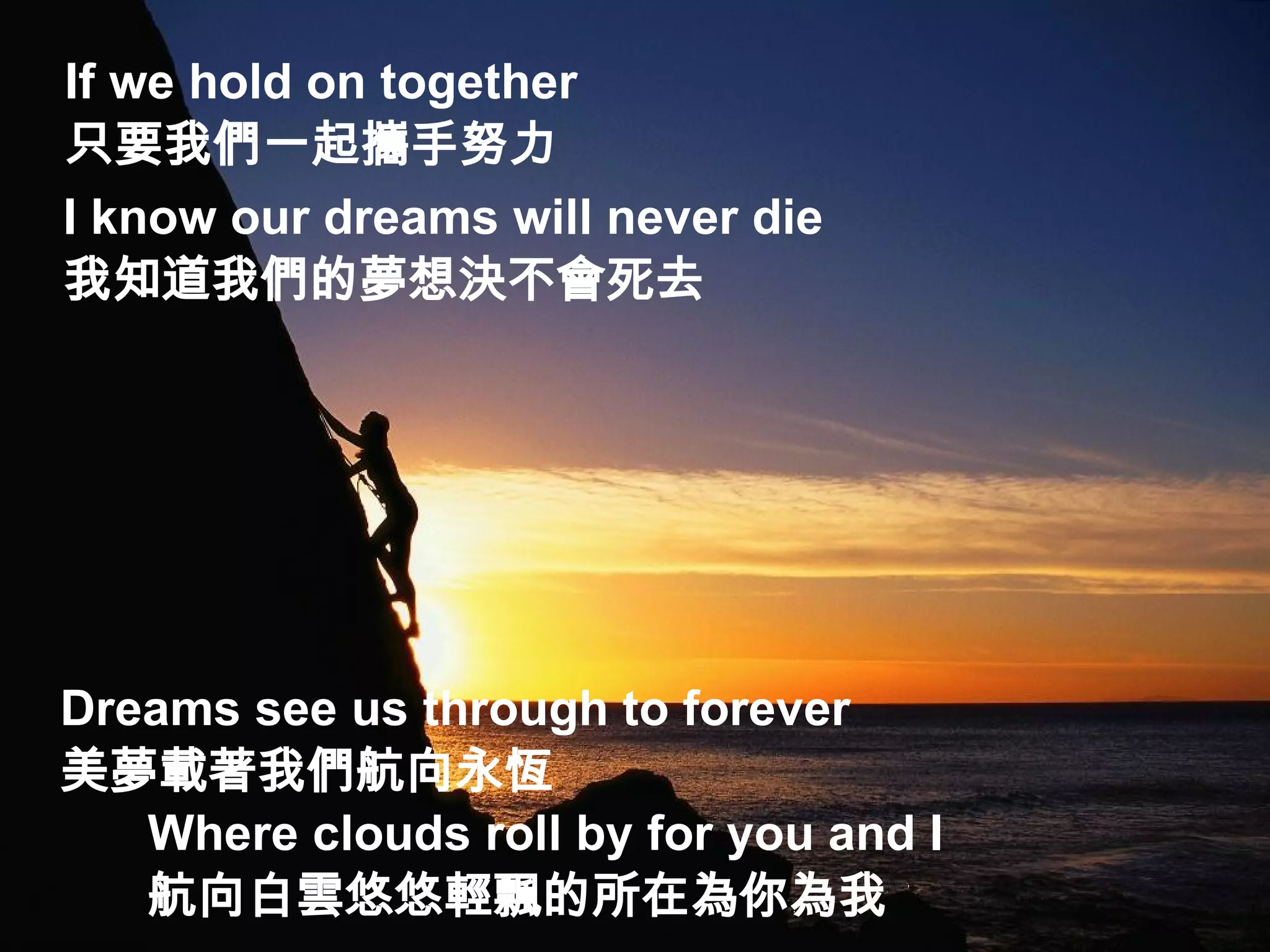 If we hold on together  只要我們一起攜手努力 I know our dreams will never die  我知道我們的夢想決不會死去 Dreams see us through to forever  美夢載著我們航向永恆 Where clouds roll by for you and I  航向白雲悠悠輕飄的所在為你為我 