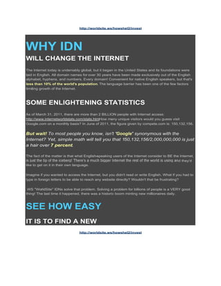 http://worldsite.ws/howshel2/invest




WHY IDN
WILL CHANGE THE INTERNET
The Internet today is undeniably global, but it began in the United States and its foundations were
laid in English. All domain names for over 30 years have been made exclusively out of the English
alphabet, hyphens, and numbers. Every domain! Convenient for native English speakers, but that's
less than 10% of the world's population. The language barrier has been one of the few factors
limiting growth of the Internet.



SOME ENLIGHTENING STATISTICS
As of March 31, 2011, there are more than 2 BILLION people with Internet access:
http://www.internetworldstats.com/stats.htmHow many unique visitors would you guess visit
Google.com on a monthly basis? In June of 2011, the figure given by compete.com is: 150,132,156.


But wait! To most people you know, isn't "Google" synonymous with the
Internet? Yet, simple math will tell you that 150,132,156/2,000,000,000 is just
a hair over 7 percent.

The fact of the matter is that what English-speaking users of the Internet consider to BE the Internet,
                                                                                             d they'd
like to get on it in their own language.

Imagine if you wanted to access the Internet, but you didn't read or write English. What if you had to
type in foreign letters to be able to reach any website directly? Wouldn't that be frustrating?

.WS "WorldSite" IDNs solve that problem. Solving a problem for billions of people is a VERY good
thing! The last time it happened, there was a historic boom minting new millionaires daily.



SEE HOW EASY
IT IS TO FIND A NEW
                                http://worldsite.ws/howshel2/invest
 