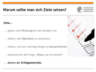 Warum sollte man sich Ziele setzen?


Ziele...

… geben eine Richtung für das Handeln vor.


… helfen, den Überblick zu bewahren.


… helfen, sich auf wichtige Dinge zu konzentrieren.


… beantworten die Frage „Wozu tue ich etwas?“


… dienen der Erfolgskontrolle.
 