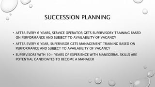 SUCCESSION PLANNING
• AFTER EVERY 6 YEARS, SERVICE OPERATOR GETS SUPERVISORY TRAINING BASED
ON PERFORMANCE AND SUBJECT TO AVAILABILITY OF VACANCY
• AFTER EVERY 6 YEAR, SUPERVISOR GETS MANAGEMENT TRAINING BASED ON
PERFORMANCE AND SUBJECT TO AVAILABILITY OF VACANCY
• SUPERVISORS WITH 10+ YEARS OF EXPERIENCE WITH MANEGERIAL SKILLS ARE
POTENTIAL CANDIDATES TO BECOME A MANAGER
 