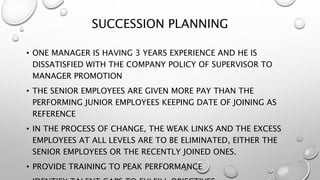 SUCCESSION PLANNING
• ONE MANAGER IS HAVING 3 YEARS EXPERIENCE AND HE IS
DISSATISFIED WITH THE COMPANY POLICY OF SUPERVISOR TO
MANAGER PROMOTION
• THE SENIOR EMPLOYEES ARE GIVEN MORE PAY THAN THE
PERFORMING JUNIOR EMPLOYEES KEEPING DATE OF JOINING AS
REFERENCE
• IN THE PROCESS OF CHANGE, THE WEAK LINKS AND THE EXCESS
EMPLOYEES AT ALL LEVELS ARE TO BE ELIMINATED, EITHER THE
SENIOR EMPLOYEES OR THE RECENTLY JOINED ONES.
• PROVIDE TRAINING TO PEAK PERFORMANCE
 