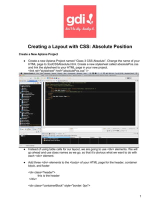 Creating a Layout with CSS: Absolute Position
Create a New Aptana Project

   ●   Create a new Aptana Project named “Class 3 CSS Absolute”. Change the name of your
       HTML page to 3colCSSAbsolute.html. Create a new stylesheet called absolutePos.css
       and link the stylesheet to your HTML page in your new project.
       <link rel="stylesheet" href="absolutePos.css" />




   ●   Instead of using table cells for our layout, we are going to use <div> elements. We will
       go ahead and use class names as we go, so that it’s obvious what we want to do with
       each <div> element.

   ●   Add three <div> elements to the <body> of your HTML page for the header, container
       block, and footer

       <div class="header">
               this is the header
       </div>

       <div class="containerBlock" style="border: 0px">


                                                                                                  1
 