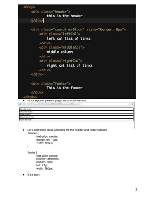 ●   In our Aptana preview page, we should see this:




●   Let’s add some class selectors for the header and footer classes
    .header {
            text-align: center;
            margin-left: 10px;
            width: 780px;
    }

    .footer {
             text-align: center;
             position: absolute;
             bottom: 10px;
             left: 21px;
             width: 780px;
    }
●   It’s a start:




                                                                       3
 