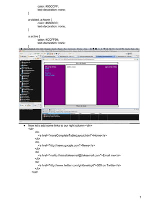 color: #00CCFF;
           text-decoration: none;
    }

    a:visited, a:hover {
            color: #6666CC;
            text-decoration: none;
    }

    a:active {
            color: #CCFF99;
            text-decoration: none;
    }




●   Now let’s add some links to our right column <div>
    <ul>
         <li>
            <a href="moreCompleteTableLayout.html">Home</a>
         </li>
         <li>
            <a href="http://news.google.com">News</a>
         </li>
         <li>
            <a href="mailto:thisisafakeemail@fakeemail.com">Email me</a>
         </li>
         <li>
            <a href="http://www.twitter.com/girldevelopit">GDI on Twitter</a>
         </li>
      </ul>




                                                                                7
 