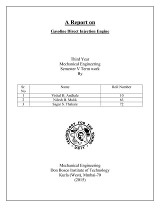 A Report on
Gasoline Direct Injection Engine
Third Year
Mechanical Engineering
Semester V Term work
By
Sr.
No
Name Roll Number
1 Vishal B. Andhale 10
2 Nilesh B. Mulik 63
3 Sagar S. Thakare 72
Mechanical Engineering
Don Bosco Institute of Technology
Kurla (West), Mmbai-70
(2015)
 