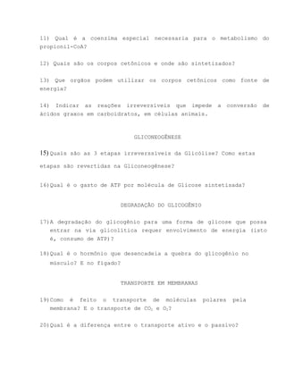 11) Qual é a coenzima especial necessaria para o metabolismo do
propionil-CoA?


12) Quais são os corpos cetônicos e onde são sintetizados?


13) Que orgãos podem utilizar os corpos cetônicos como fonte de
energia?


14) Indicar as reações irreversíveis que impede        a     conversão   de
ácidos graxos em carboidratos, em células animais.



                            GLICONEOGÊNESE

15) Quais são as 3 etapas irreverssíveis da Glicólise? Como estas
etapas são revertidas na Gliconeogênese?


16)Qual é o gasto de ATP por molécula de Glicose sintetisada?


                        DEGRADAÇÃO DO GLICOGÊNIO


17)A degradação do glicogênio para uma forma de glicose que possa
   entrar na via glicolítica requer envolvimento de energia (isto
   é, consumo de ATP)?

18)Qual é o hormônio que desencadeia a quebra do glicogênio no
   músculo? E no fígado?


                        TRANSPORTE EM MEMBRANAS


19)Como é feito o transporte de moléculas          polares    pela
   membrana? E o transporte de CO2 e O2?


20)Qual é a diferença entre o transporte ativo e o passivo?
 