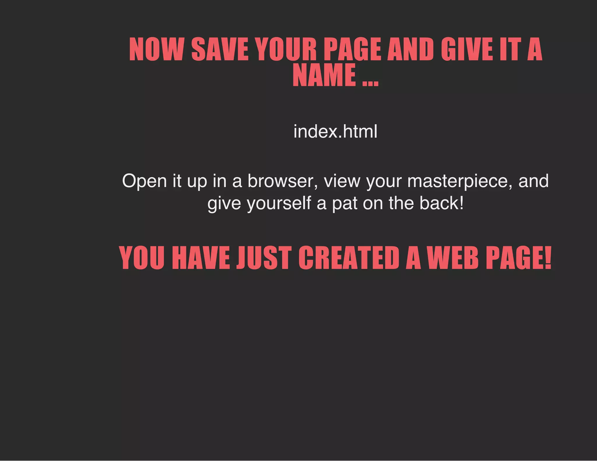 NOW SAVE YOUR PAGE AND GIVE IT A
NAME ...
index.html
Open it up in a browser, view your masterpiece, and
give yourself a pat on the back!
YOU HAVE JUST CREATED A WEB PAGE!
 