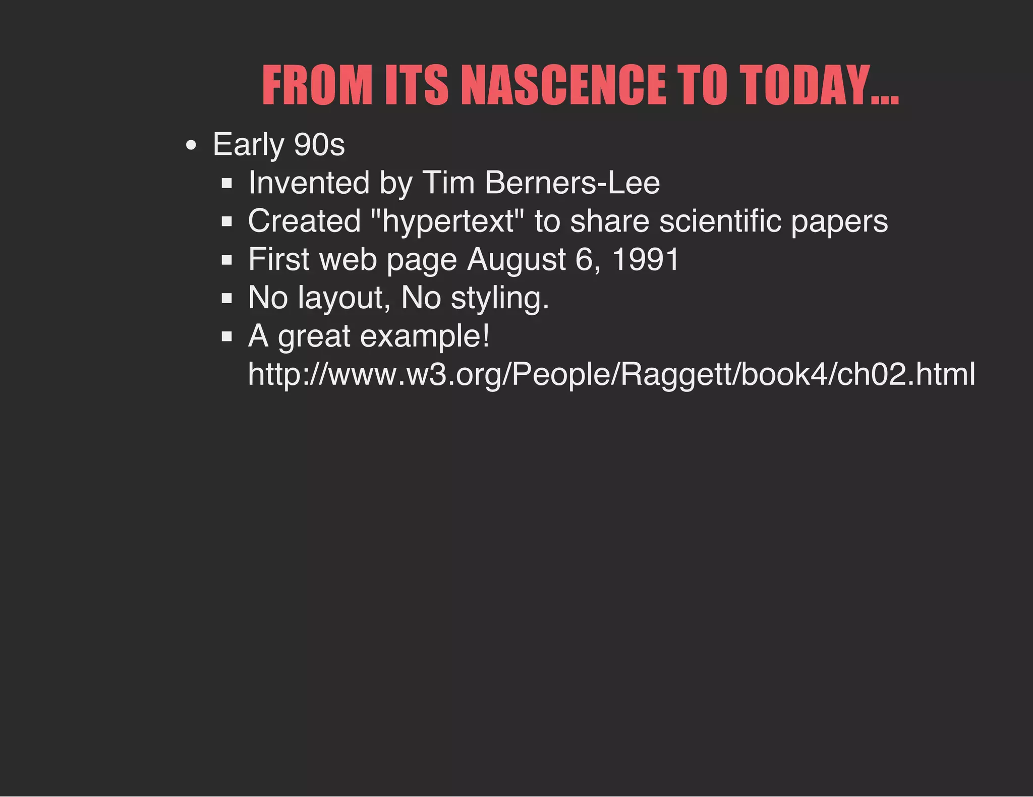 FROM ITS NASCENCE TO TODAY...
Early 90s
Invented by Tim Berners-Lee
Created "hypertext" to share scientific papers
First web page August 6, 1991
No layout, No styling.
A great example!
http://www.w3.org/People/Raggett/book4/ch02.html
 