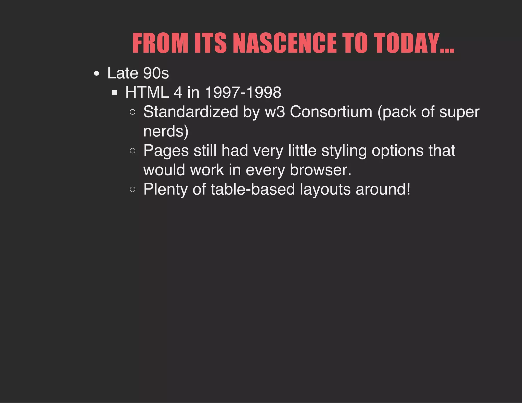 FROM ITS NASCENCE TO TODAY...
Late 90s
HTML 4 in 1997-1998
Standardized by w3 Consortium (pack of super
nerds)
Pages still had very little styling options that
would work in every browser.
Plenty of table-based layouts around!
 