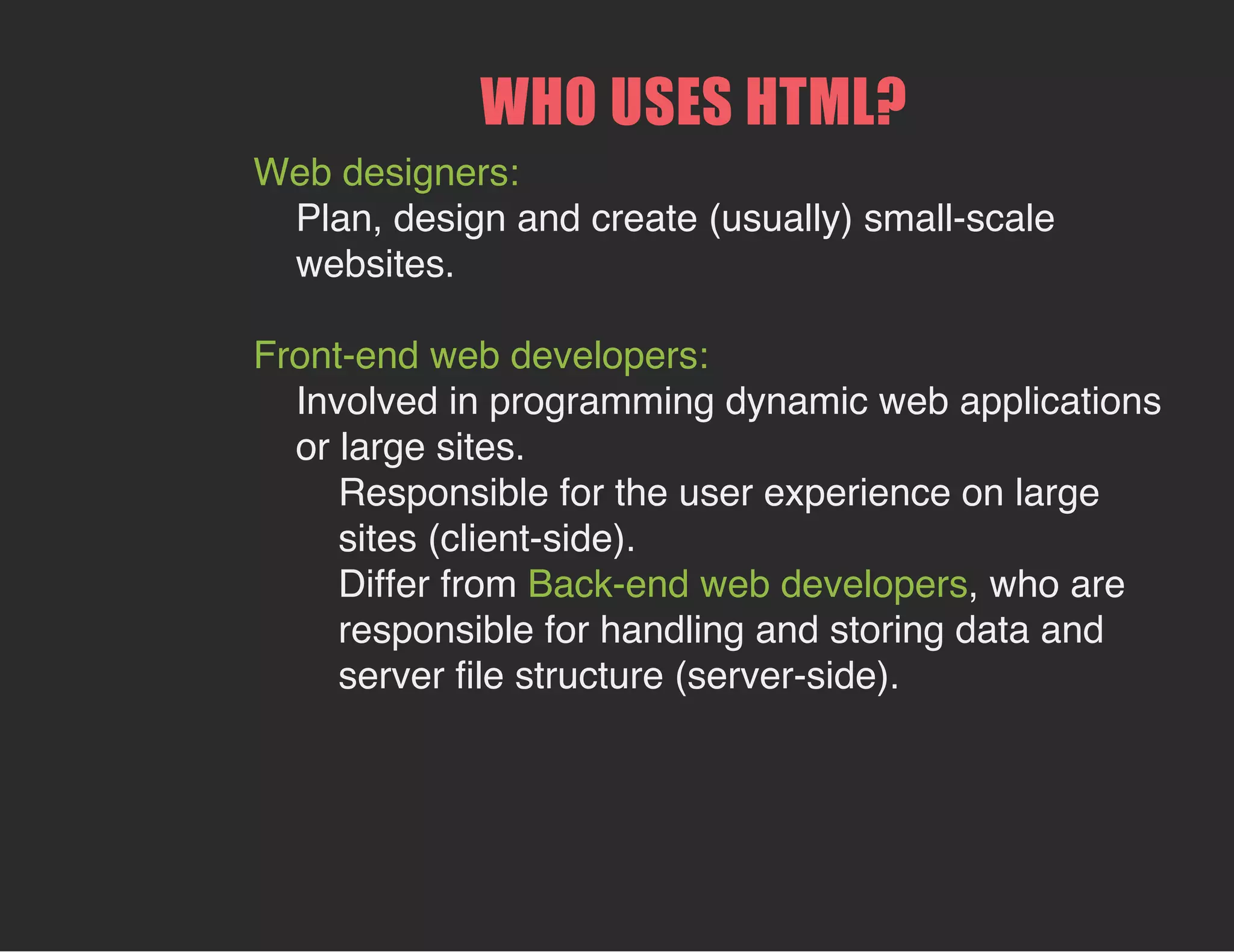WHO USES HTML?
Web designers:
Plan, design and create (usually) small-scale
websites.
Front-end web developers:
Involved in programming dynamic web applications
or large sites.
Responsible for the user experience on large
sites (client-side).
Differ from Back-end web developers, who are
responsible for handling and storing data and
server file structure (server-side).
 