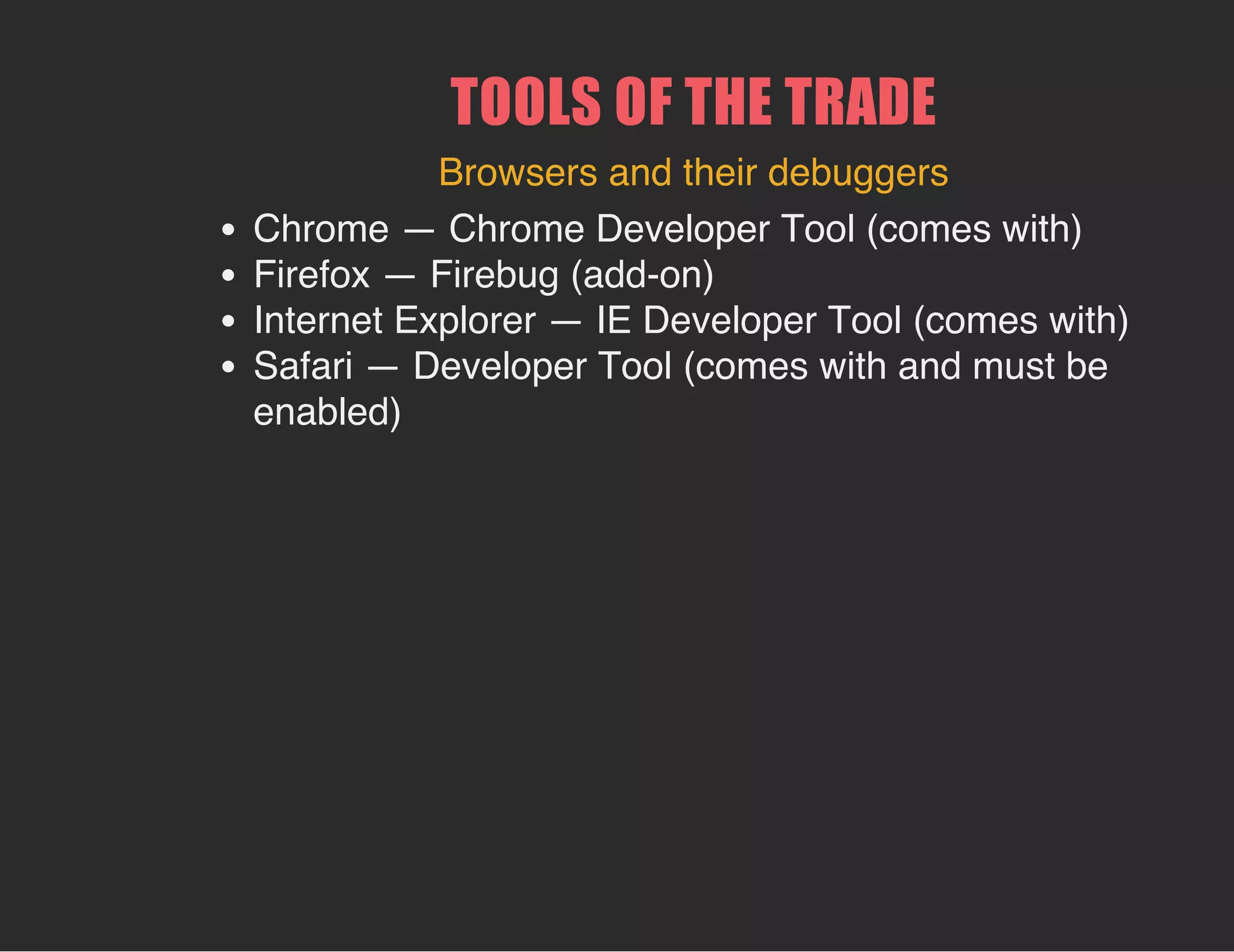 TOOLS OF THE TRADE
Browsers and their debuggers
Chrome — Chrome Developer Tool (comes with)
Firefox — Firebug (add-on)
Internet Explorer — IE Developer Tool (comes with)
Safari — Developer Tool (comes with and must be
enabled)
 
