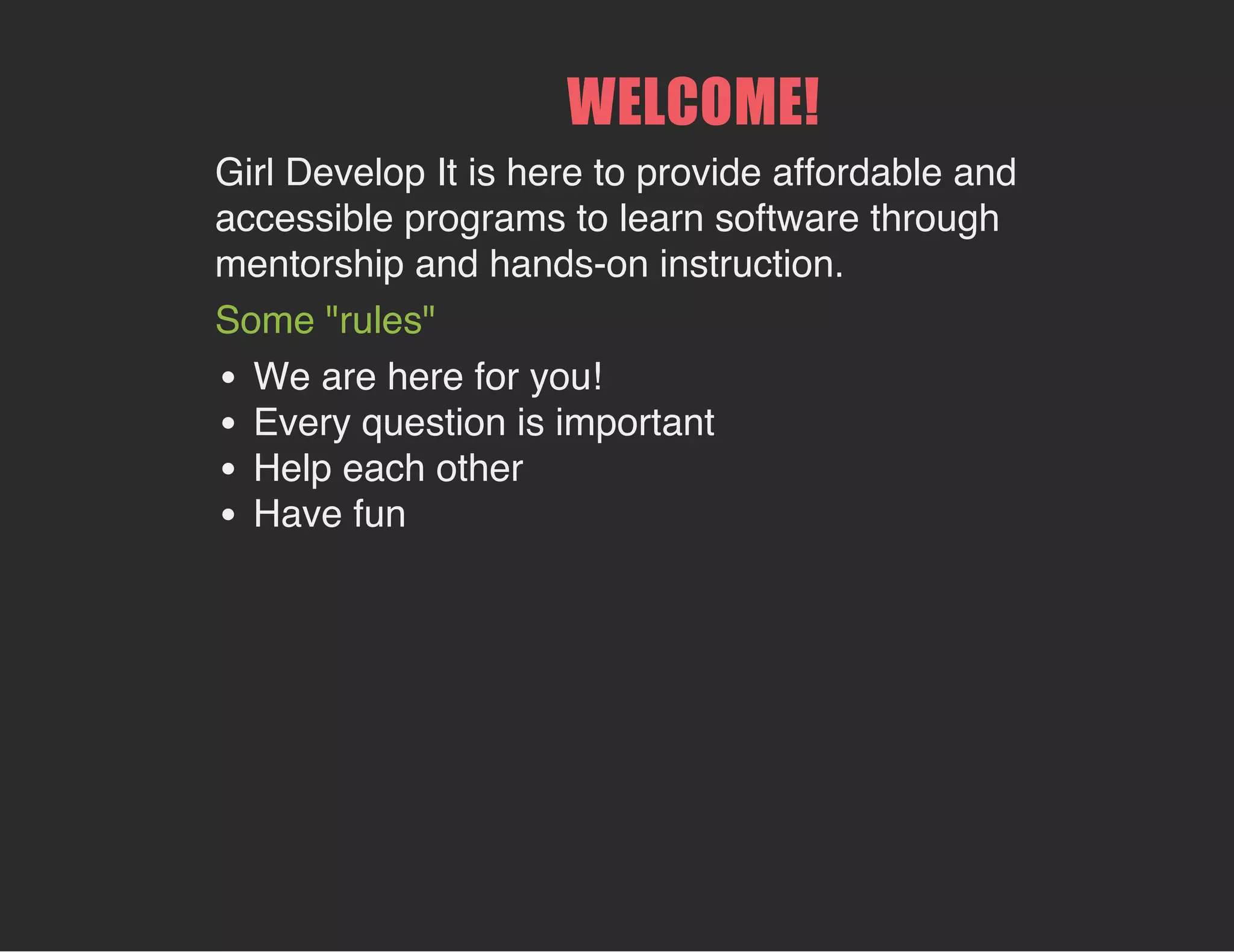 WELCOME!
Girl Develop It is here to provide affordable and
accessible programs to learn software through
mentorship and hands-on instruction.
Some "rules"
We are here for you!
Every question is important
Help each other
Have fun
 