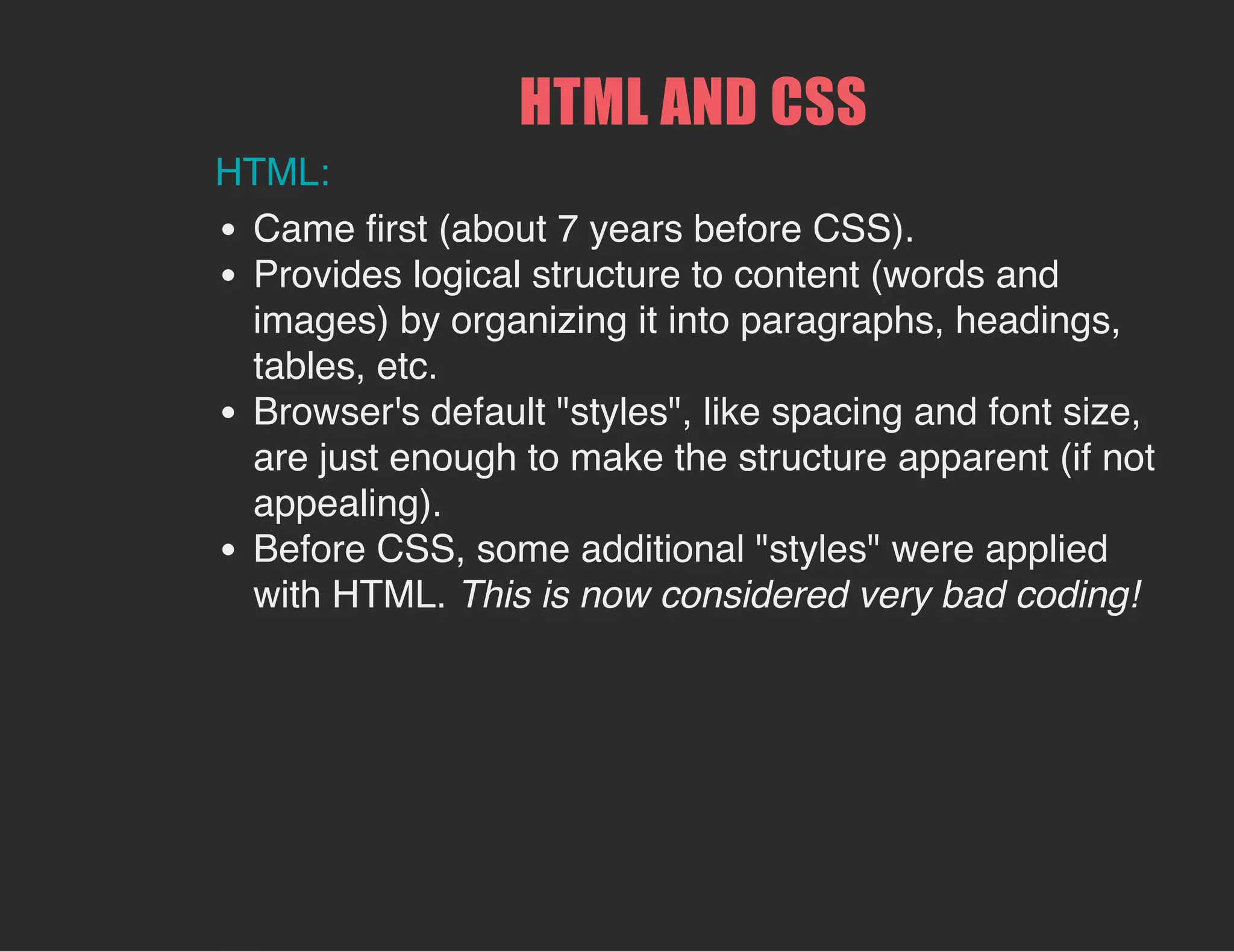HTML AND CSS
HTML:
Came first (about 7 years before CSS).
Provides logical structure to content (words and
images) by organizing it into paragraphs, headings,
tables, etc.
Browser's default "styles", like spacing and font size,
are just enough to make the structure apparent (if not
appealing).
Before CSS, some additional "styles" were applied
with HTML. This is now considered very bad coding!
 