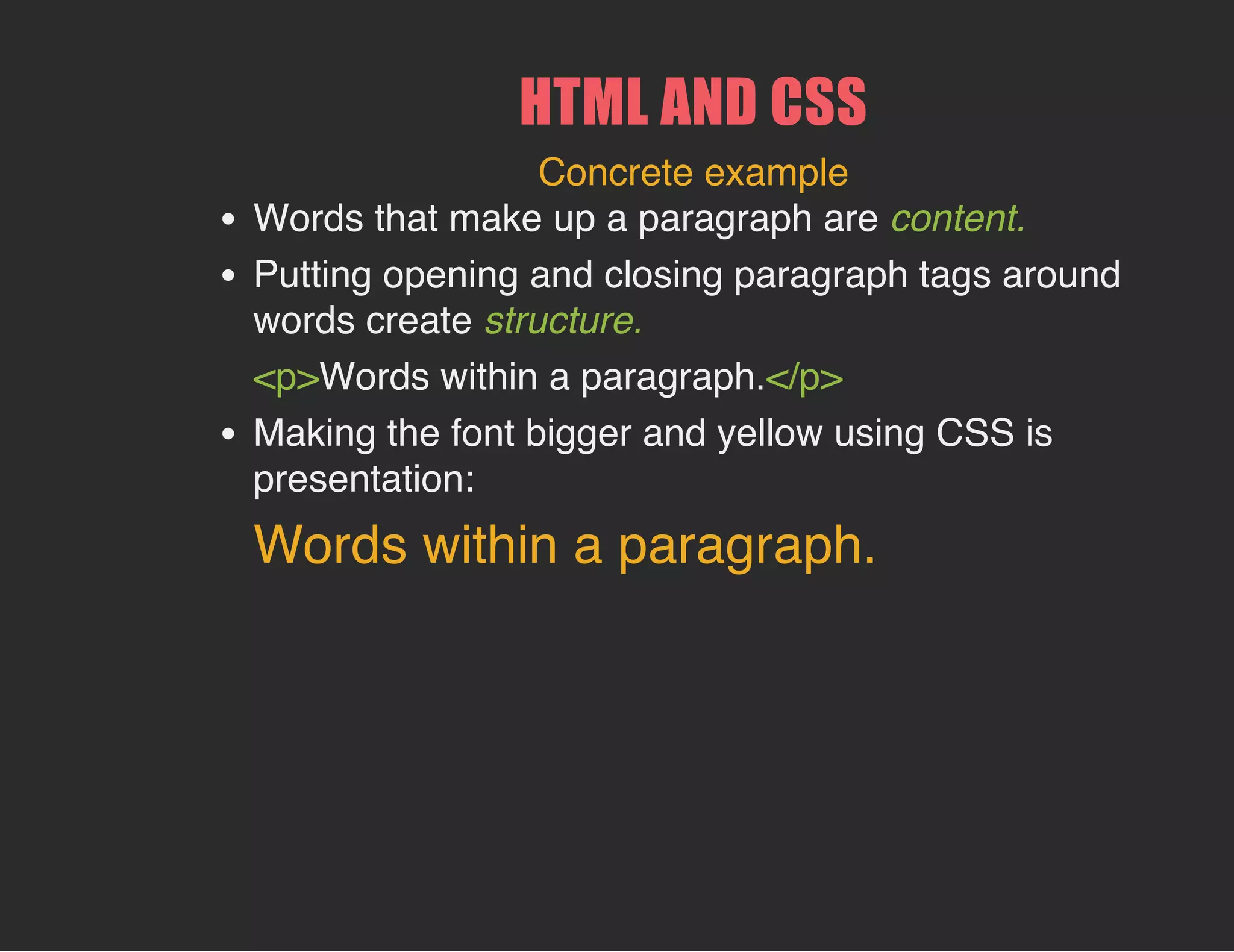 HTML AND CSS
Concrete example
Words that make up a paragraph are content.
Putting opening and closing paragraph tags around
words create structure.
<p>Words within a paragraph.</p>
Making the font bigger and yellow using CSS is
presentation:
Words within a paragraph.
 