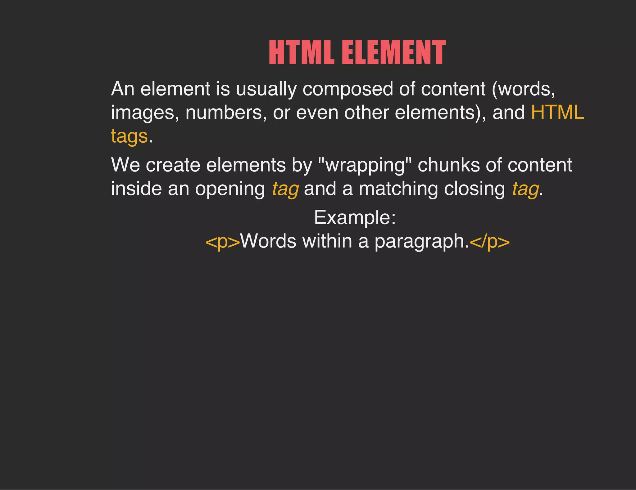 HTML ELEMENT
An element is usually composed of content (words,
images, numbers, or even other elements), and HTML
tags.
We create elements by "wrapping" chunks of content
inside an opening tag and a matching closing tag.
Example:
<p>Words within a paragraph.</p>
 