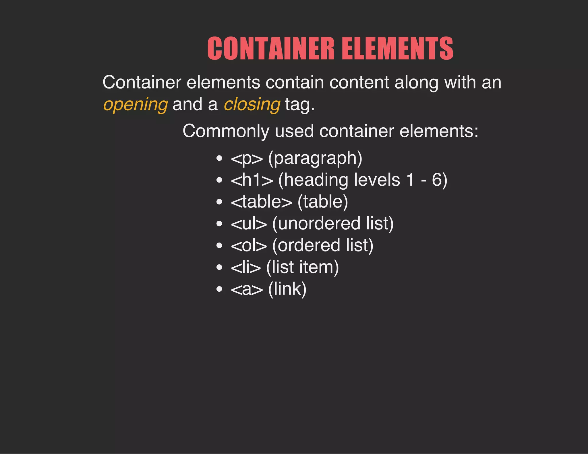 CONTAINER ELEMENTS
Container elements contain content along with an
opening and a closing tag.
Commonly used container elements:
<p> (paragraph)
<h1> (heading levels 1 - 6)
<table> (table)
<ul> (unordered list)
<ol> (ordered list)
<li> (list item)
<a> (link)
 