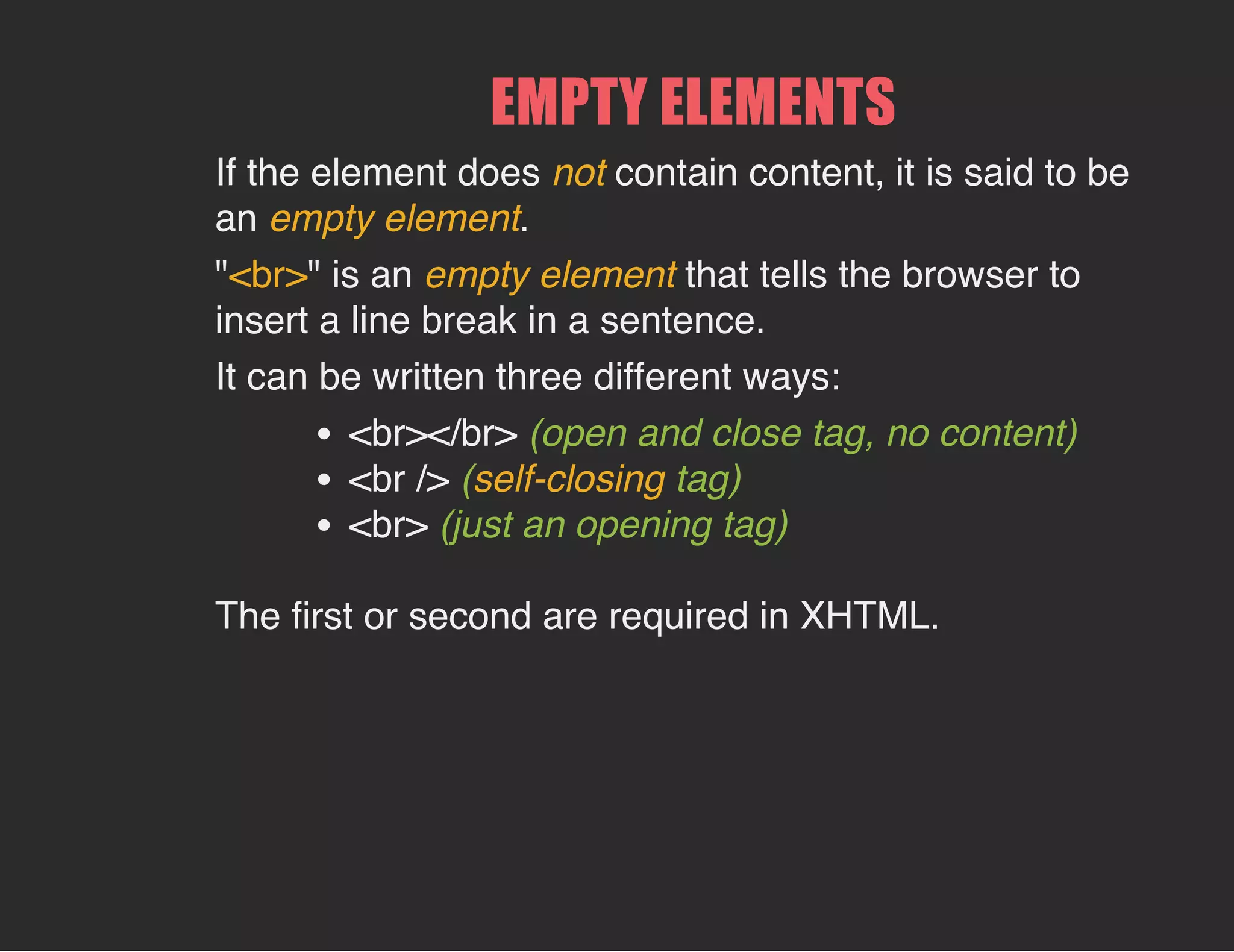 EMPTY ELEMENTS
If the element does not contain content, it is said to be
an empty element.
"<br>" is an empty element that tells the browser to
insert a line break in a sentence.
It can be written three different ways:
<br></br> (open and close tag, no content)
<br /> (self-closing tag)
<br> (just an opening tag)
The first or second are required in XHTML.
 