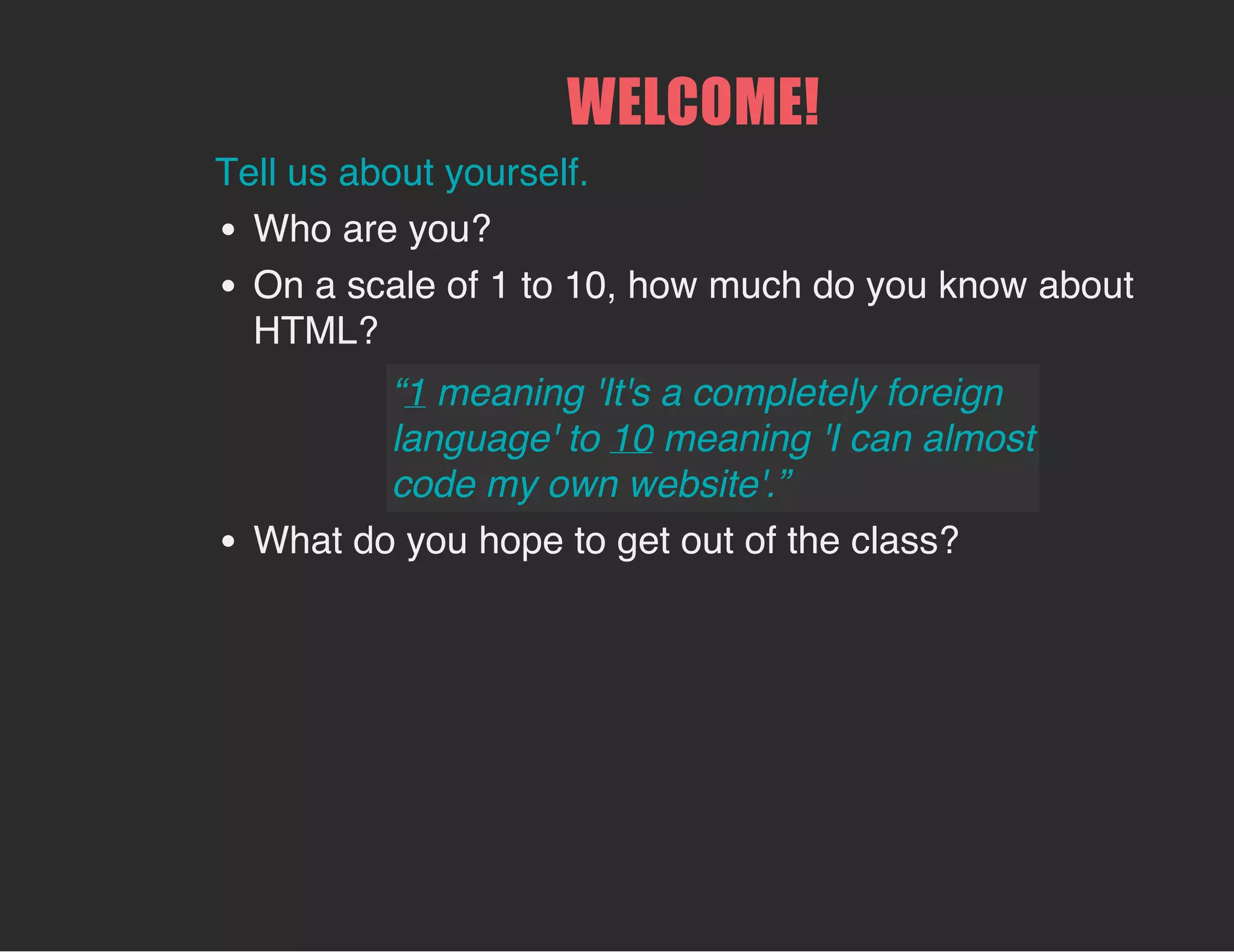 WELCOME!
Tell us about yourself.
Who are you?
On a scale of 1 to 10, how much do you know about
HTML?
What do you hope to get out of the class?
“1 meaning 'It's a completely foreign
language' to 10 meaning 'I can almost
code my own website'.”
 