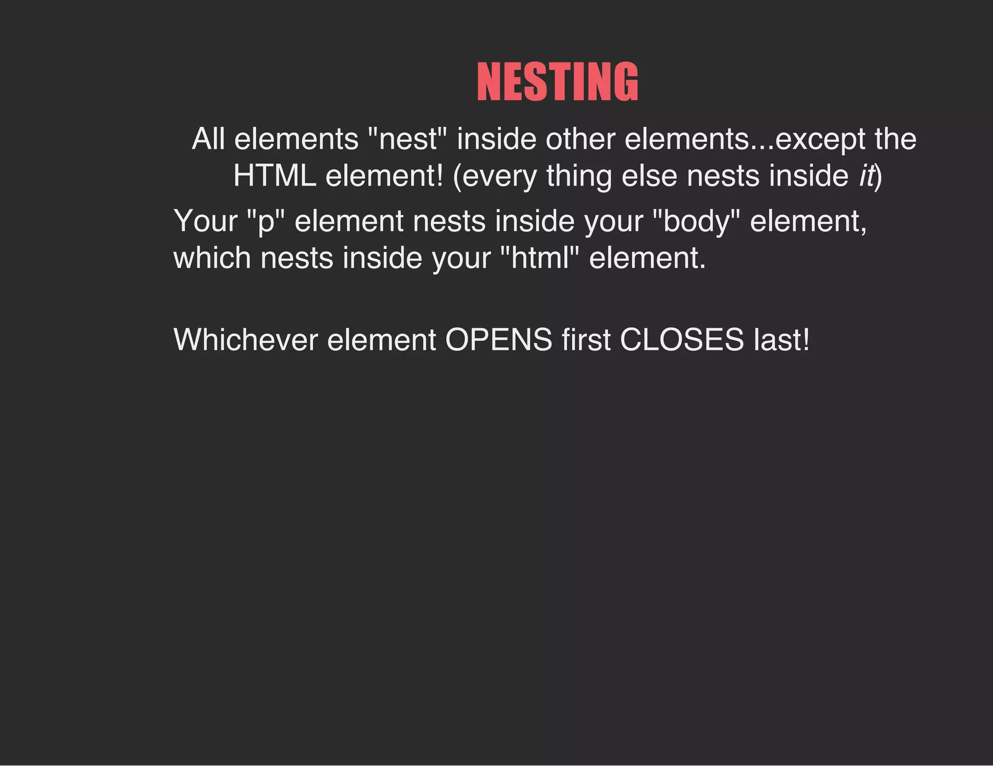 All elements "nest" inside other elements...except the
HTML element! (every thing else nests inside it)
NESTING
Your "p" element nests inside your "body" element,
which nests inside your "html" element.
Whichever element OPENS first CLOSES last!
 