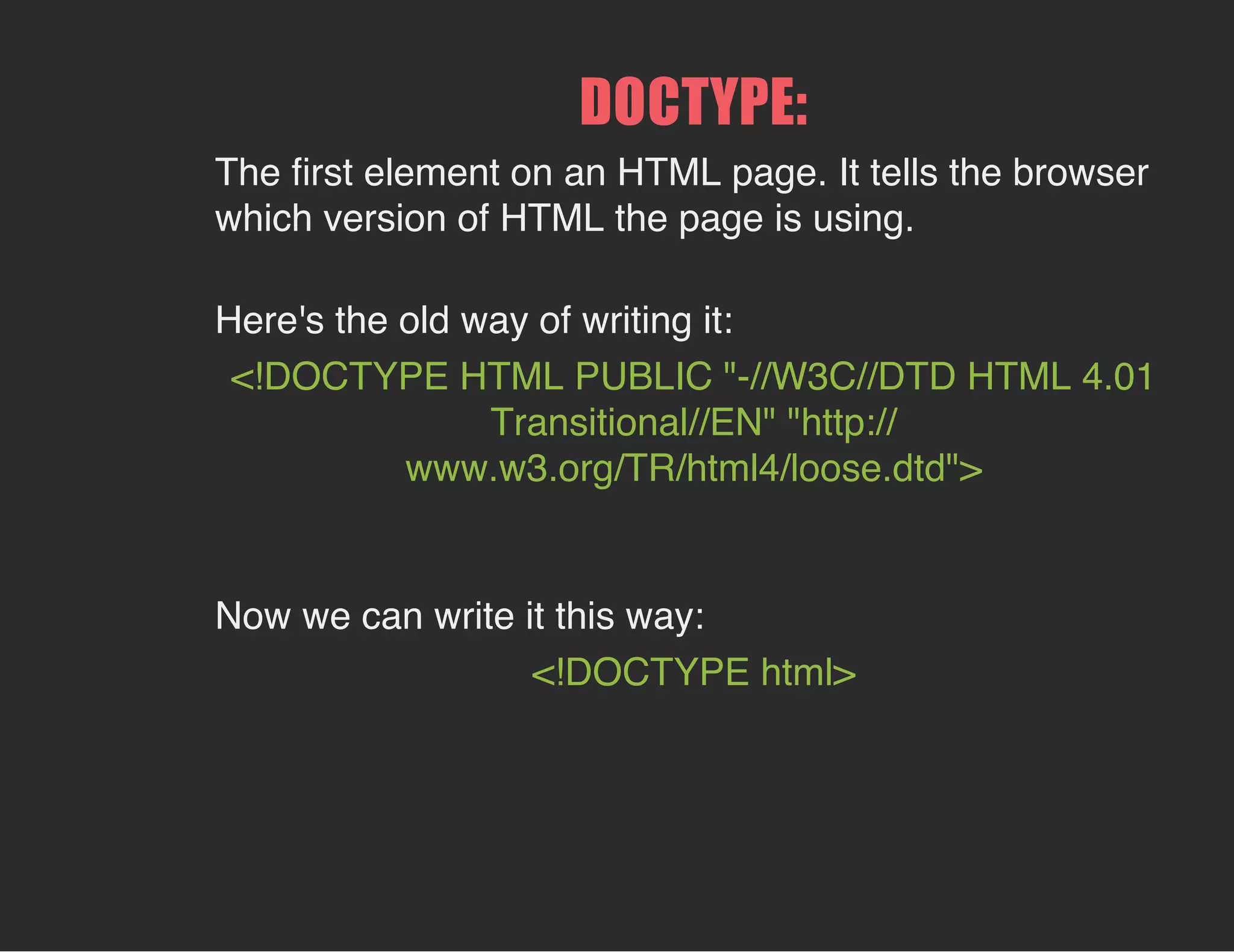 DOCTYPE:
The ﬁrst element on an HTML page. It tells the browser
which version of HTML the page is using.
Here's the old way of writing it:
<!DOCTYPE HTML PUBLIC "-//W3C//DTD HTML 4.01
Transitional//EN" "http://
www.w3.org/TR/html4/loose.dtd">
Now we can write it this way:
<!DOCTYPE html>
 